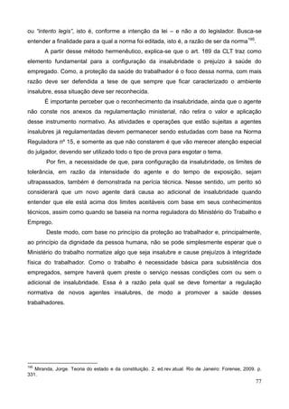 77
ou “intento legis”, isto é, conforme a intenção da lei – e não a do legislador. Busca-se
entender a finalidade para a qual a norma foi editada, isto é, a razão de ser da norma195
.
A partir desse método hermenêutico, explica-se que o art. 189 da CLT traz como
elemento fundamental para a configuração da insalubridade o prejuízo à saúde do
empregado. Como, a proteção da saúde do trabalhador é o foco dessa norma, com mais
razão deve ser defendida a tese de que sempre que ficar caracterizado o ambiente
insalubre, essa situação deve ser reconhecida.
É importante perceber que o reconhecimento da insalubridade, ainda que o agente
não conste nos anexos da regulamentação ministerial, não retira o valor e aplicação
desse instrumento normativo. As atividades e operações que estão sujeitas a agentes
insalubres já regulamentadas devem permanecer sendo estudadas com base na Norma
Reguladora nº 15, e somente as que não constarem é que vão merecer atenção especial
do julgador, devendo ser utilizado todo o tipo de prova para esgotar o tema.
Por fim, a necessidade de que, para configuração da insalubridade, os limites de
tolerância, em razão da intensidade do agente e do tempo de exposição, sejam
ultrapassados, também é demonstrada na perícia técnica. Nesse sentido, um perito só
considerará que um novo agente dará causa ao adicional de insalubridade quando
entender que ele está acima dos limites aceitáveis com base em seus conhecimentos
técnicos, assim como quando se baseia na norma reguladora do Ministério do Trabalho e
Emprego.
Deste modo, com base no princípio da proteção ao trabalhador e, principalmente,
ao princípio da dignidade da pessoa humana, não se pode simplesmente esperar que o
Ministério do trabalho normatize algo que seja insalubre e cause prejuízos à integridade
física do trabalhador. Como o trabalho é necessidade básica para subsistência dos
empregados, sempre haverá quem preste o serviço nessas condições com ou sem o
adicional de insalubridade. Essa é a razão pela qual se deve fomentar a regulação
normativa de novos agentes insalubres, de modo a promover a saúde desses
trabalhadores.
195
Miranda, Jorge. Teoria do estado e da constituição. 2. ed.rev.atual. Rio de Janeiro: Forense, 2009. p.
331.
 