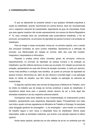 78
5. CONSIDERAÇÕES FINAIS
O que se depreende do presente estudo é que qualquer atividade prejudicial à
saúde do trabalhador, quando reconhecida em perícia técnica, deve ser recompensada
com o respectivo adicional de insalubridade, dependendo do grau de intensidade. Ainda
que esse agente insalubre não conste expressamente nos anexos da Norma Reguladora
nº 15, essa condição deve ser considerada pela jurisprudência trabalhista, a fim de
promover, principalmente, os princípios da dignidade da pessoa humana e da proteção ao
trabalhador.
Para se chegar a essas conclusões, iniciou-se, no primeiro capítulo, com o estudo
dos princípios fundantes do ramo jurídico trabalhista. Apresentou-se a definição de
princípio, sua diferenciação em relação às normas, além das suas três funções:
integradora, interpretadora e informadora.
Passada a análise prévia sobre conceitos gerais de princípios, entrou-se,
especificamente, no princípio da dignidade da pessoa humana e da proteção ao
trabalhador, que têm reflexos decisivos na tese que se propõe. Em relação ao princípio da
proteção, apresentaram-se suas três formas de atuação concretas: in dubio pro operario,
norma mais benéfica e condição mais benéfica. Já quanto ao princípio da dignidade da
pessoa humana, demonstrou-se, além de seu alcance e previsão legal, a sua aplicação
direta no direito do trabalho, que têm íntima relação na aplicação do adicional de
insalubridade.
O segundo capítulo tratou das normas de Segurança e Medicina do Trabalho, ramo
do direito do trabalho que dá ensejo às normas protetivas à saúde do trabalhador. A
importância desse tema para o presente estudo decorre de ser a fonte legal das
atividades insalubres e do seu respectivo adicional salarial.
Começamos esse tema tratando da sua fundamentação no ordenamento jurídico
brasileiro, apresentando suas respectivas disposições legais. Principalmente com base
nas trinta e quatro normas reguladoras do Ministério do Trabalho e Emprego, foi abordada
cada obrigação genérica do empregador – e do empregado – para manter um ambiente
de trabalho seguro e sem riscos à integridade física do trabalhador. Dentre essas
disposições, estão as atividades insalubres, que tiveram uma atenção especial no último
capítulo.
Ainda nesse capítulo, abordou-se um dos reflexos de se ter um ambiente que não
 