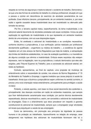79
respeita as normas de segurança e medicina laboral: o acidente de trabalho. Demonstrou-
se que uma das formas de acidentes do trabalho é a doença profissional, situação em que
a pessoa a contrai em decorrência do exercício da atividade característica de sua
profissão. Esse infortúnio decorre, principalmente, de um ambiente insalubre, e, por essa
razão o agente causador dessa insalubridade deve ser neutralizado ou atenuado pelo
tomador do serviço.
Por fim, o terceiro capítulo tratou, especificamente, do tema insalubridade, e do
adicional salarial decorrente de atividades prestadas sob essas condições. Iniciou-se pela
explicação do significado de insalubridade e do que representa um ambiente insalubre
dentro de uma empresa, com as suas disposições legais.
Então, foi analisado o adicional de insalubridade e as condições necessárias,
conforme doutrina e jurisprudência, à sua verificação: perícia realizada por profissional
devidamente qualificado – engenheiro ou médico do trabalho –, a existência do agente
insalubre em um dos anexos da Norma Reguladora que trata da matéria, a extrapolação
dos limites de tolerância estabelecidos, no caso de avaliação quantitativa, e a inexistência
de alguma condição que elimine a insalubridade. Embora esses requisitos não estejam
expressos, nem na legislação, nem na jurisprudência, o estudo demonstrou que eles são
exigidos, pelo Tribunal Superior do Trabalho, para a concessão do adicional salarial, em
todas as hipóteses.
Contudo, apresentamos, ao final do capítulo, uma proposta de mudança de
entendimento sobre a necessidade de constar, nos anexos da Norma Reguladora nº 15
do Ministério do Trabalho e Emprego, o agente insalubre que causa prejuízo à saúde do
trabalhador. Ainda que a doutrina e jurisprudência sejam uniformes no sentido contrário, é
preciso uma nova orientação nesse entendimento, principalmente para privilegiar a saúde
no labor.
Portanto, o estudo apontou, com base no ônus social decorrente dos acidentes e,
principalmente, das doenças ocorridas em razão de ambientes insalubres, que sempre
que ficar definitivamente caracterizada essa condição, por perícia técnica devidamente
especializada, deve-se reconhecê-la e, assim, ser concedido o adicional de insalubridade
ao empregado. Esse é o entendimento que deve prevalecer em respeito à garantia
constitucional do adicional de insalubridade, sempre que o empregador exigir atividades
em locais que prejudiquem a saúde de seu empregado.
Como se demonstrou, em promoção aos princípios da dignidade da pessoa
humana e da proteção ao trabalhador, hipossuficiente na relação de emprego, esse
alargamento nas hipóteses dos adicionais de insalubridade favorecem não só o
 