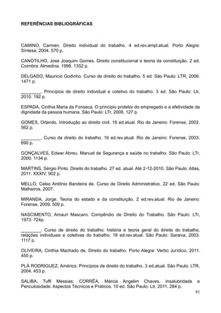 81
REFERÊNCIAS BIBLIOGRÁFICAS
CAMINO, Carmen. Direito individual do trabalho. 4 ed.rev.ampl.atual. Porto Alegre:
Síntese, 2004. 570 p.
CANOTILHO, José Joaquim Gomes. Direito constitucional e teoria da constituição. 2 ed.
Coimbra: Almedina, 1998. 1352 p.
DELGADO, Mauricio Godinho. Curso de direito do trabalho. 5 ed. São Paulo: LTR, 2006.
1471 p.
________. Princípios de direito individual e coletivo do trabalho. 3 ed. São Paulo: Ltr,
2010. 192 p.
ESPADA, Cinthia Maria da Fonseca. O princípio protetor do empregado e a efetividade da
dignidade da pessoa humana. São Paulo: LTr, 2008. 127 p.
GOMES, Orlando. Introdução ao direito civil. 18 ed.atual. Rio de Janeiro: Forense, 2002.
562 p.
________. Curso de direito do trabalho. 16 ed.rev.atual. Rio de Janeiro: Forense, 2003.
690 p.
GONÇALVES, Edwar Abreu. Manual de Segurança e saúde no trabalho. São Paulo: LTr,
2000. 1134 p.
MARTINS, Sérgio Pinto. Direito do trabalho. 27 ed. atual. Até 2-12-2010. São Paulo: Atlas,
2011. XXXIV, 902 p.
MELLO, Celso Antônio Bandeira de. Curso de Direito Administrativo. 22 ed. São Paulo:
Malheiros, 2007.
MIRANDA, Jorge. Teoria do estado e da constituição. 2 ed.rev.atual. Rio de Janeiro:
Forense, 2009. 509 p.
NASCIMENTO, Amauri Mascaro. Compêndio de Direito do Trabalho. São Paulo: LTr,
1973. 724p.
________. Curso de direito do trabalho: história e teoria geral do direito do trabalho,
relações individuais e coletivas do trabalho. 18 ed.rev.atual. São Paulo: Saraiva, 2003.
1117 p.
OLIVEIRA, Cinthia Machado de. Direito do trabalho. Porto Alegre: Verbo Jurídico, 2011.
455 p.
PLÁ RODRIGUEZ, Américo. Princípios de direito do trabalho. 3 ed.atual. São Paulo: LTR,
2004. 453 p.
SALIBA, Tuffi Messias; CORRÊA, Márcia Angelim Chaves. Insalubridade e
Periculosidade: Aspectos Técnicos e Práticos. 10 ed. São Paulo: Ltr, 2011. 284 p.
 