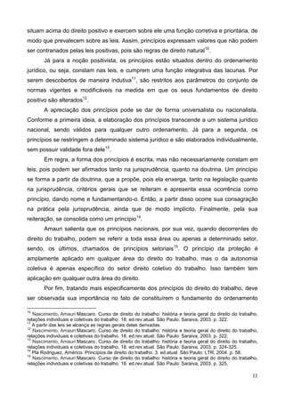 11
situam acima do direito positivo e exercem sobre ele uma função corretiva e prioritária, de
modo que prevalecem sobre as leis. Assim, princípios expressam valores que não podem
ser contrariados pelas leis positivas, pois são regras de direito natural10
.
Já para a noção positivista, os princípios estão situados dentro do ordenamento
jurídico, ou seja, constam nas leis, e cumprem uma função integrativa das lacunas. Por
serem descobertos de maneira indutiva11
, são restritos aos parâmetros do conjunto de
normas vigentes e modificáveis na medida em que os seus fundamentos de direito
positivo são alterados12
.
A apreciação dos princípios pode se dar de forma universalista ou nacionalista.
Conforme a primeira ideia, a elaboração dos princípios transcende a um sistema jurídico
nacional, sendo válidos para qualquer outro ordenamento. Já para a segunda, os
princípios se restringem a determinado sistema jurídico e são elaborados individualmente,
sem possuir validade fora dele13
.
Em regra, a forma dos princípios é escrita, mas não necessariamente constam em
leis, pois podem ser afirmados tanto na jurisprudência, quanto na doutrina. Um princípio
se forma a partir da doutrina, que a propõe, pois ela enxerga, tanto na legislação quanto
na jurisprudência, critérios gerais que se reiteram e apresenta essa ocorrência como
princípio, dando nome e fundamentando-o. Então, a partir disso ocorre sua consagração
na prática pela jurisprudência, ainda que de modo implícito. Finalmente, pela sua
reiteração, se consolida como um princípio14
.
Amauri salienta que os princípios nacionais, por sua vez, quando decorrentes do
direito do trabalho, podem se referir a toda essa área ou apenas a determinado setor,
sendo, os últimos, chamados de princípios setoriais15
. O princípio da proteção é
amplamente aplicado em qualquer área do direito do trabalho, mas o da autonomia
coletiva é apenas específico do setor direito coletivo do trabalho. Isso também tem
aplicação em qualquer outra área do direito.
Por fim, tratando mais especificamente dos princípios do direito do trabalho, deve
ser observada sua importância no fato de constituírem o fundamento do ordenamento
10
Nascimento, Amauri Mascaro. Curso de direito do trabalho: história e teoria geral do direito do trabalho,
relações individuais e coletivas do trabalho. 18. ed.rev.atual. São Paulo: Saraiva, 2003. p. 322.
11
A partir das leis se alcança as regras gerais delas derivadas.
12
Nascimento, Amauri Mascaro. Curso de direito do trabalho: história e teoria geral do direito do trabalho,
relações individuais e coletivas do trabalho. 18. ed.rev.atual. São Paulo: Saraiva, 2003. p. 322.
13
Nascimento, Amauri Mascaro. Curso de direito do trabalho: história e teoria geral do direito do trabalho,
relações individuais e coletivas do trabalho. 18. ed.rev.atual. São Paulo: Saraiva, 2003. p. 324-325.
14
Plá Rodriguez, Américo. Princípios de direito do trabalho. 3. ed.atual. São Paulo: LTR, 2004. p. 58.
15
Nascimento, Amauri Mascaro. Curso de direito do trabalho: história e teoria geral do direito do trabalho,
relações individuais e coletivas do trabalho. 18. ed.rev.atual. São Paulo: Saraiva, 2003. p. 325.
 