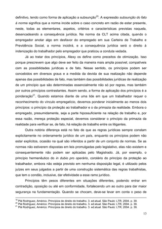 13
definitivo, tendo como forma de aplicação a subsunção20
. A expressão subsunção do fato
à norma significa que a norma incide sobre o caso concreto em razão de estar presente,
neste, todas as elementares, aspetos, critérios e características previstas naquela,
desencadeando a consequência jurídica. Na norma da CLT acima citada, quando o
empregador anotar algo em desfavor do empregado em sua Carteira de Trabalho e
Previdência Social, a norma incidirá, e a consequência jurídica será o direito à
indenização do trabalhador pelo empregador que praticou a conduta vedada.
Já ao tratar dos princípios, Alexy os define como preceitos de otimização. Isso
porque prescrevem que algo deve ser feito da maneira mais ampla possível, compatíveis
com as possibilidades jurídicas e de fato. Nesse sentido, os princípios podem ser
concebidos em diversos graus e a medida da devida de sua realização não depende
apenas das possibilidades de fato, mas também das possibilidades jurídicas de realização
de um princípio que são determinadas essencialmente não só por regras, mas também
por outros princípios contrastantes. Assim sendo, a forma de aplicação dos princípios é a
ponderação21
. Quando estamos diante de uma lide em que um trabalhador requer o
reconhecimento do vínculo empregatício, devemos ponderar inicialmente ao menos dois
princípios: o princípio da proteção ao trabalhador e o da primazia da realidade. Embora o
empregado, presumidamente, seja a parte hipossuficiente na relação de trabalho e, por
essa razão, mereça proteção especial, devemos considerar o princípio da primazia da
realidade para verificar se, de fato, há relação de trabalho entre os litigantes.
Outra notória diferença está no fato de que as regras jurídicas sempre constam
explicitamente no ordenamento jurídico de um país, enquanto os princípios podem não
estar explícitos, ocasião na qual são inferidos a partir de um conjunto de normas. Se as
normas não estiverem dispostas em leis promulgadas pelo legislativo, elas não existem e
consequentemente não podem ser aplicadas pelo Magistrado. Já, por exemplo, o
princípio hermenêutico do in dubio pro operário, corolário do princípio da proteção ao
trabalhador, embora não esteja previsto em nenhuma disposição legal, é utilizado pelos
juízes em seus julgados a partir de uma construção sistemática das regras trabalhistas,
que tem o condão, inclusive, dar efetividade a esse ramo jurídico.
Princípios têm pesos diferentes em situações diferentes, podendo entrar em
contradição, oposição ou até em conformidade, fortalecendo um ao outro para dar maior
segurança na fundamentação. Quando se chocam, deve-se levar em conta o peso de
19
Plá Rodriguez, Américo. Princípios de direito do trabalho. 3. ed.atual. São Paulo: LTR, 2004. p. 39.
20
Plá Rodriguez, Américo. Princípios de direito do trabalho. 3. ed.atual. São Paulo: LTR, 2004. p. 39.
21
Plá Rodriguez, Américo. Princípios de direito do trabalho. 3. ed.atual. São Paulo: LTR, 2004. p. 39.
 