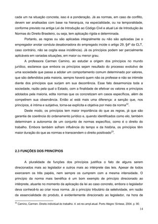14
cada um na situação concreta, isso é a ponderação. Já as normas, em caso de conflito,
devem ser analisadas com base na hierarquia, na especialidade, ou na temporalidade,
conforme previsto na antiga Lei de Introdução ao Código Civil e atual Lei de Introdução às
Normas do Direito Brasileiro, ou seja, tem aplicação rígida e determinada.
Portanto, as regras ou são aplicadas integralmente ou não são aplicadas (se o
empregador anotar conduta desabonadora do empregado incide o artigo 29, §4º da CLT,
caso contrário, não se cogita essa incidência). Já os princípios podem ser parcialmente
aplicáveis em variadas situações, em maior ou menor grau.
A professora Carmen Camino, ao estudar a origem dos princípios no mundo
jurídico, esclarece que embora os princípios sejam resultado do processo evolutivo de
uma sociedade que passa a adotar um comportamento comum determinado por valores,
que são defendidos pela maioria, sempre haverá quem não os professe e não se intimide
diante dos princípios que surjam em sua decorrência. Esse fato desarmoniza toda a
sociedade, razão pela qual o Estado, com a finalidade de efetivar os valores e princípios
adotados pela maioria, edita normas que os concretizam em casos específicos, além de
compelirem sua observância. Então aí está mais uma diferença: a sanção que, nos
princípios, é íntima e subjetiva, torna-se explícita e objetiva por meio da norma22
.
Deste modo, os princípios tem maior importância do que as regras, já que são
garantia de coerência do ordenamento jurídico e, quando identificados como elo, também
determinam a autonomia de um conjunto de normas específico, como é o direito do
trabalho. Embora também sofram influência do tempo e da história, os princípios têm
maior duração do que as normas e transcendem o direito positivado23
.
2.3 FUNÇÕES DOS PRINCÍPIOS
A pluralidade de funções dos princípios justifica o fato de alguns serem
direcionados mais ao legislador e outros mais ao intérprete das leis. Apesar de todos
exercerem os três papéis, nem sempre os cumprem com a mesma intensidade. O
princípio da norma mais benéfica é um bom exemplo de princípio direcionado ao
intérprete, atuante no momento da aplicação da lei ao caso concreto, embora o legislador
deva conhecê-lo ao criar nova norma. Já o princípio tributário da seletividade, em razão
da essencialidade do produto, é evidentemente direcionado ao legislador, na hora de
22
Camino, Carmen. Direito individual do trabalho. 4. ed.rev.ampl.atual. Porto Alegre: Síntese, 2004. p. 90.
 