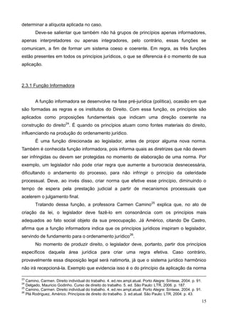 15
determinar a alíquota aplicada no caso.
Deve-se salientar que também não há grupos de princípios apenas informadores,
apenas interpretadores ou apenas integradores, pelo contrário, essas funções se
comunicam, a fim de formar um sistema coeso e coerente. Em regra, as três funções
estão presentes em todos os princípios jurídicos, o que se diferencia é o momento de sua
aplicação.
2.3.1 Função Informadora
A função informadora se desenvolve na fase pré-jurídica (política), ocasião em que
são formadas as regras e os institutos do Direito. Com essa função, os princípios são
aplicados como proposições fundamentais que indicam uma direção coerente na
construção do direito24
. É quando os princípios atuam como fontes materiais do direito,
influenciando na produção do ordenamento jurídico.
É uma função direcionada ao legislador, antes de propor alguma nova norma.
Também é conhecida função informadora, pois informa quais as diretrizes que não devem
ser infringidas ou devem ser protegidas no momento de elaboração de uma norma. Por
exemplo, um legislador não pode criar regra que aumente a burocracia desnecessária,
dificultando o andamento do processo, para não infringir o princípio da celeridade
processual. Deve, ao invés disso, criar norma que efetive esse princípio, diminuindo o
tempo de espera pela prestação judicial a partir de mecanismos processuais que
acelerem o julgamento final.
Tratando dessa função, a professora Carmen Camino25
explica que, no ato de
criação da lei, o legislador deve fazê-lo em consonância com os princípios mais
adequados ao fato social objeto da sua preocupação. Já Américo, citando De Castro,
afirma que a função informadora indica que os princípios jurídicos inspiram o legislador,
servindo de fundamento para o ordenamento jurídico26
.
No momento de produzir direito, o legislador deve, portanto, partir dos princípios
específicos daquela área jurídica para criar uma regra efetiva. Caso contrário,
provavelmente essa disposição legal será natimorta, já que o sistema jurídico harmônico
não irá recepcioná-la. Exemplo que evidencia isso é o do princípio da aplicação da norma
23
Camino, Carmen. Direito individual do trabalho. 4. ed.rev.ampl.atual. Porto Alegre: Síntese, 2004. p. 91.
24
Delgado, Mauricio Godinho. Curso de direito do trabalho. 5. ed. São Paulo: LTR, 2006. p. 187.
25
Camino, Carmen. Direito individual do trabalho. 4. ed.rev.ampl.atual. Porto Alegre: Síntese, 2004. p. 91.
26
Plá Rodriguez, Américo. Princípios de direito do trabalho. 3. ed.atual. São Paulo: LTR, 2004. p. 43.
 