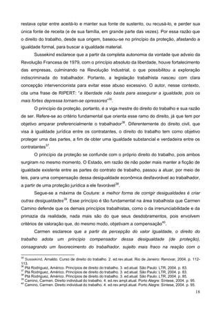 18
restava optar entre aceitá-lo e manter sua fonte de sustento, ou recusá-lo, e perder sua
única fonte de receita (e de sua família, em grande parte das vezes). Por essa razão que
o direito do trabalho, desde sua origem, baseou-se no princípio da proteção, afastando a
igualdade formal, para buscar a igualdade material.
Sussekind esclarece que a partir da completa autonomia da vontade que adveio da
Revolução Francesa de 1979, com o princípio absoluto da liberdade, houve fortalecimento
das empresas, culminando na Revolução Industrial, o que possibilitou a exploração
indiscriminada do trabalhador. Portanto, a legislação trabalhista nasceu com clara
concepção intervencionista para evitar esse abuso excessivo. O autor, nesse contexto,
cita uma frase de RIPERT: “a liberdade não basta para assegurar a igualdade, pois os
mais fortes depressa tornam-se opressores”35
.
O princípio da proteção, portanto, é a viga mestre do direito do trabalho e sua razão
de ser. Refere-se ao critério fundamental que orienta esse ramo do direito, já que tem por
objetivo amparar preferencialmente o trabalhador36
. Diferentemente do direito civil, que
visa à igualdade jurídica entre os contratantes, o direito do trabalho tem como objetivo
proteger uma das partes, a fim de obter uma igualdade substancial e verdadeira entre os
contratantes37
.
O princípio da proteção se confunde com o próprio direito do trabalho, pois ambos
surgiram no mesmo momento. O Estado, em razão de não poder mais manter a ficção de
igualdade existente entre as partes do contrato de trabalho, passou a atuar, por meio de
leis, para uma compensação dessa desigualdade econômica desfavorável ao trabalhador,
a partir de uma proteção jurídica a ele favorável38
.
Segue-se a máxima de Couture: a melhor forma de corrigir desigualdades é criar
outras desigualdades39
. Esse princípio é tão fundamental na área trabalhista que Carmen
Camino defende que os demais princípios trabalhistas, como o da irrenunciabilidade e da
primazia da realidade, nada mais são do que seus desdobramentos, pois envolvem
critérios de valoração que, do mesmo modo, objetivam a compensação40
.
Carmen esclarece que a partir da percepção do valor Igualdade, o direito do
trabalho adota um princípio compensador dessa desigualdade (de proteção),
consagrando um favorecimento do trabalhador, sujeito mais fraco na reação com o
35
Sussekind, Arnaldo. Curso de direito do trabalho. 2. ed.rev.atual. Rio de Janeiro: Renovar, 2004. p. 112-
113.
36
Plá Rodriguez, Américo. Princípios de direito do trabalho. 3. ed.atual. São Paulo: LTR, 2004. p. 83.
37
Plá Rodriguez, Américo. Princípios de direito do trabalho. 3. ed.atual. São Paulo: LTR, 2004. p. 83.
38
Plá Rodriguez, Américo. Princípios de direito do trabalho. 3. ed.atual. São Paulo: LTR, 2004. p. 85.
39
Camino, Carmen. Direito individual do trabalho. 4. ed.rev.ampl.atual. Porto Alegre: Síntese, 2004. p. 95.
40
Camino, Carmen. Direito individual do trabalho. 4. ed.rev.ampl.atual. Porto Alegre: Síntese, 2004. p. 95.
 