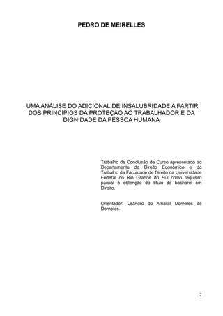 2
PEDRO DE MEIRELLES
UMA ANÁLISE DO ADICIONAL DE INSALUBRIDADE A PARTIR
DOS PRINCÍPIOS DA PROTEÇÃO AO TRABALHADOR E DA
DIGNIDADE DA PESSOA HUMANA
Trabalho de Conclusão de Curso apresentado ao
Departamento de Direito Econômico e do
Trabalho da Faculdade de Direito da Universidade
Federal do Rio Grande do Sul como requisito
parcial à obtenção do título de bacharel em
Direito.
Orientador: Leandro do Amaral Dorneles de
Dorneles.
 