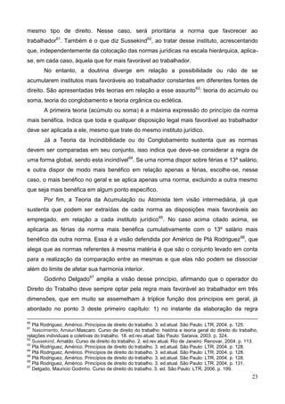 23
mesmo tipo de direito. Nesse caso, será prioritária a norma que favorecer ao
trabalhador61
. Também é o que diz Sussekind62
, ao tratar desse instituto, acrescentando
que, independentemente da colocação das normas jurídicas na escala hierárquica, aplica-
se, em cada caso, àquela que for mais favorável ao trabalhador.
No entanto, a doutrina diverge em relação a possibilidade ou não de se
acumularem institutos mais favoráveis ao trabalhador constantes em diferentes fontes de
direito. São apresentadas três teorias em relação a esse assunto63
: teoria do acúmulo ou
soma, teoria do conglobamento e teoria orgânica ou eclética.
A primeira teoria (acúmulo ou soma) é a máxima expressão do princípio da norma
mais benéfica. Indica que toda e qualquer disposição legal mais favorável ao trabalhador
deve ser aplicada a ele, mesmo que trate do mesmo instituto jurídico.
Já a Teoria da Incindibilidade ou do Conglobamento sustenta que as normas
devem ser comparadas em seu conjunto, isso indica que deve-se considerar a regra de
uma forma global, sendo esta incindível64
. Se uma norma dispor sobre férias e 13º salário,
e outra dispor de modo mais benéfico em relação apenas a férias, escolhe-se, nesse
caso, o mais benéfico no geral e se aplica apenas uma norma, excluindo a outra mesmo
que seja mais benéfica em algum ponto específico.
Por fim, a Teoria da Acumulação ou Atomista tem visão intermediária, já que
sustenta que podem ser extraídas de cada norma as disposições mais favoráveis ao
empregado, em relação a cada instituto jurídico65
. No caso acima citado acima, se
aplicaria as férias da norma mais benéfica cumulativamente com o 13º salário mais
benéfico da outra norma. Essa é a visão defendida por Américo de Plá Rodriguez66
, que
alega que as normas referentes à mesma matéria é que são o conjunto levado em conta
para a realização da comparação entre as mesmas e que elas não podem se dissociar
além do limite de afetar sua harmonia interior.
Godinho Delgado67
amplia a visão desse princípio, afirmando que o operador do
Direito do Trabalho deve sempre optar pela regra mais favorável ao trabalhador em três
dimensões, que em muito se assemelham à tríplice função dos princípios em geral, já
abordado no ponto 3 deste primeiro capítulo: 1) no instante da elaboração da regra
60
Plá Rodriguez, Américo. Princípios de direito do trabalho. 3. ed.atual. São Paulo: LTR, 2004. p. 125.
61
Nascimento, Amauri Mascaro. Curso de direito do trabalho: história e teoria geral do direito do trabalho,
relações individuais e coletivas do trabalho. 18. ed.rev.atual. São Paulo: Saraiva, 2003. p. 324.
62
Sussekind, Arnaldo. Curso de direito do trabalho. 2. ed.rev.atual. Rio de Janeiro: Renovar, 2004. p. 113.
63
Plá Rodriguez, Américo. Princípios de direito do trabalho. 3. ed.atual. São Paulo: LTR, 2004. p. 128.
64
Plá Rodriguez, Américo. Princípios de direito do trabalho. 3. ed.atual. São Paulo: LTR, 2004. p. 128.
65
Plá Rodriguez, Américo. Princípios de direito do trabalho. 3. ed.atual. São Paulo: LTR, 2004. p. 128.
66
Plá Rodriguez, Américo. Princípios de direito do trabalho. 3. ed.atual. São Paulo: LTR, 2004. p. 131.
67
Delgado, Mauricio Godinho. Curso de direito do trabalho. 5. ed. São Paulo: LTR, 2006. p. 199.
 