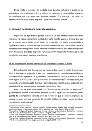 26
Deste modo, o princípio da condição mais benéfica soluciona o problema da
aplicação da norma no tempo, a fim de proteger as vantagens já conquistadas, nos casos
de transformações prejudiciais que poderiam afetá-lo. É a aplicação, no direito do
trabalho, do instituto do “direito adquirido”, constante no direito comum73
.
2.5 PRINCÍPIO DA DIGNIDADE DA PESSOA HUMANA
O princípio da dignidade da pessoa humana é um dos direitos fundamentais mais
relevantes no nosso ordenamento jurídico. Em certa medida, qualquer área jurídica que
se vá estudar, como direito penal, direito do consumidor, ou direito previdenciário, a
dignidade da pessoa humana sempre será instituto relevante para uma análise completa
do respectivo sistema jurídico. Não é diferente na área trabalhista, pois esse ramo jurídico
é um dos quais a dignidade da pessoa humana encontra maior valor fundante, já que se
constitui como uma das bases de seu sistema.
2.5.1 Conceituação e alcance do Princípio da Dignidade da Pessoa Humana
Diferentemente das demais normas fundamentais, como o direito à integridade
física, à liberdade de expressão, à vida, etc., que dispõem sobre aspectos específicos da
nossa existência, o princípio da dignidade da pessoa humana trata de qualidade inerente
à concepção humana, pois é valor que identifica o homem como tal74
. Por essa razão, não
se encontra uma conceituação definitiva e completa desse instituto, já que cada autor tem
sua visão sobre o que representa esse valor no mundo jurídico.
Como não se pode estabelecer um rol exaustivo de violações da dignidade75
,
igualmente seu alcance é amplíssimo, devendo, o jurista, a partir do caso concreto, definir
quando de sua incidência. Portanto, deve-se reconhecer que a noção da dignidade da
pessoa humana, em sua condição de conceito jurídico-normativo, requer constante
concretização e delimitação76
.
73
Nascimento, Amauri Mascaro. Curso de direito do trabalho: história e teoria geral do direito do trabalho,
relações individuais e coletivas do trabalho. 18. ed.rev.atual. São Paulo : Saraiva, 2003. p. 323.
74
Sarlet, Ingo Wolfgang. Dignidade da pessoa humana e direitos fundamentais na Constituição Federal de
1988. 8. ed.rev.atual.ampl. Porto Alegre: Livraria do Advogado, 2010. p. 47.
75
Sarlet, Ingo Wolfgang. Dignidade da pessoa humana e direitos fundamentais na Constituição Federal de
1988. 8. ed.rev.atual.ampl. Porto Alegre: Livraria do Advogado, 2010. p. 48.
76
Sarlet, Ingo Wolfgang. Dignidade da pessoa humana e direitos fundamentais na Constituição Federal de
1988. 8. ed.rev.atual.ampl. Porto Alegre: Livraria do Advogado, 2010. p. 49.
 