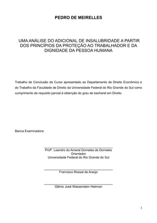 3
PEDRO DE MEIRELLES
UMA ANÁLISE DO ADICIONAL DE INSALUBRIDADE A PARTIR
DOS PRINCÍPIOS DA PROTEÇÃO AO TRABALHADOR E DA
DIGNIDADE DA PESSOA HUMANA
Trabalho de Conclusão de Curso apresentado ao Departamento de Direito Econômico e
do Trabalho da Faculdade de Direito da Universidade Federal do Rio Grande do Sul como
cumprimento de requisito parcial à obtenção do grau de bacharel em Direito
Banca Examinadora:
_______________________________________
Profº. Leandro do Amaral Dorneles de Dorneles
Orientador
Universidade Federal do Rio Grande do Sul
_______________________________________
Francisco Rossal de Araújo
_______________________________________
Glênio José Wasserstein Hekman
 