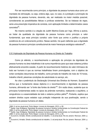 30
Por ser reconhecida como princípio, a dignidade da pessoa humana atua como um
mandado de otimização, ou seja, ordena algo, que, no caso, é a proteção e promoção da
dignidade da pessoa humana, devendo, ela, ser realizada na maior medida possível,
considerando as possibilidades fáticas e jurídicas existentes. Se se tratasse de regra,
seria uma prescrição imperativa de conduta, com aplicação limitada a determinados casos
concretos85
.
No mesmo sentido é a citação de Judith Martins-Costa por Ingo. Afirma a autora,
ao tratar da qualidade da dignidade da pessoa humana como princípio e valor
fundamental, que esse princípio constitui valor fonte que anima e justifica a própria
existência de um ordenamento jurídico. Nesse sentido, há quem defenda que a dignidade
da pessoa humana é princípio constitucional de maior hierarquia axiológico-valorativa86
.
2.5.3 Aplicação da Dignidade da Pessoa Humana no Direito do Trabalho
Como já referido, o reconhecimento e aplicação do princípio da dignidade da
pessoa humana na área trabalhista é de suma importância para que esse sistema jurídico
efetivamente encontre coesão. A partir do reconhecimento histórico do valor intrínseco de
todo ser humano é que as normas trabalhistas foram promulgadas, com o objetivo de
evitar condições desumanas de trabalho, como jornada de trabalho de mais de 15 horas,
trabalho infantil, péssimas condições de salubridade no serviço, etc.
Ao citar o preâmbulo da Declaração Universal dos Direitos do Homem, Sussekind
afirma que o fundamento desse diploma é o reconhecimento à dignidade da pessoa
humana, afirmando ser “a fonte das fontes do direito”87
. Em razão disso, sustenta que os
princípios fundamentais estão no ápice da pirâmide normativa, realizando o equilíbrio, a
congruência e a essencialidade de todo o sistema jurídico pátrio88
. Portanto, explica que
existem direitos supra estatais cuja proteção independe de sua positivação, sendo a
dignidade da pessoa humana um deles.
1988. 8. ed.rev.atual.ampl. Porto Alegre: Livraria do Advogado, 2010. p. 80.
85
Sarlet, Ingo Wolfgang. Dignidade da pessoa humana e direitos fundamentais na Constituição Federal de
1988. 8. ed.rev.atual.ampl. Porto Alegre: Livraria do Advogado, 2010. p. 82.
86
Sarlet, Ingo Wolfgang. Dignidade da pessoa humana e direitos fundamentais na Constituição Federal de
1988. 8. ed.rev.atual.ampl. Porto Alegre: Livraria do Advogado, 2010. p. 80.
87
Sussekind, Arnaldo. Direito constitucional do trabalho. 3. ed.ampl.atual. Rio de Janeiro: Renovar, 2004. p.
60.
88
Sussekind, Arnaldo. Direito constitucional do trabalho. 3. ed.ampl.atual. Rio de Janeiro: Renovar, 2004. p.
65.
 
