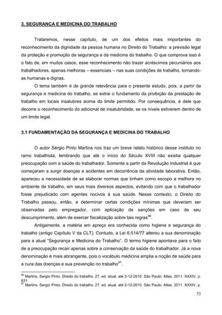 33
3. SEGURANÇA E MEDICINA DO TRABALHO
Trataremos, nesse capítulo, de um dos efeitos mais importantes do
reconhecimento da dignidade da pessoa humana no Direito do Trabalho: a previsão legal
da proteção e promoção da segurança e da medicina do trabalho. O que comprova isso é
o fato de, em muitos casos, esse reconhecimento não trazer acréscimos pecuniários aos
trabalhadores, apenas melhoras – essenciais – nas suas condições de trabalho, tornando-
as humanas e dignas.
O tema também é de grande relevância para o presente estudo, pois, a partir da
segurança e medicina do trabalho, se extrai o fundamento da proibição da prestação de
trabalho em locais insalubres acima do limite permitido. Por consequência, é dele que
decorre o reconhecimento do adicional de insalubridade, se os níveis estiverem dentro de
um limite legal.
3.1 FUNDAMENTAÇÃO DA SEGURANÇA E MEDICINA DO TRABALHO
O autor Sérgio Pinto Martins nos traz um breve relato histórico desse instituto no
ramo trabalhista, lembrando que até o início do Século XVIII não existia qualquer
preocupação com a saúde do trabalhador. Somente a partir da Revolução Industrial é que
começaram a surgir doenças e acidentes em decorrência da atividade laborativa. Então,
apareceu a necessidade de se elaborar normas que tinham como escopo a melhora no
ambiente de trabalho, em seus mais diversos aspectos, evitando com que o trabalhador
fosse prejudicado com agentes nocivos à sua saúde. Nesse contexto, o Direito do
Trabalho passou, então, a determinar certas condições mínimas que deveriam ser
observadas pelo empregador, com aplicação de sanções em caso de seu
descumprimento, além de exercer fiscalização sobre tais regras96
.
Antigamente, a matéria em apreço era conhecida como higiene e segurança do
trabalho (antigo Capítulo V da CLT). Contudo, a Lei 6.514/77 alterou a sua denominação
para a atual “Segurança e Medicina do Trabalho”. O termo higiene apontava para o fato
de a preocupação recair apenas sobre a conservação da saúde do trabalhador. Já a nova
denominação é mais abrangente, pois o vocábulo medicina amplia a noção de saúde para
a cura das doenças e sua prevenção no trabalho97
.
96
Martins, Sergio Pinto. Direito do trabalho. 27. ed. atual. até 2-12-2010 São Paulo: Atlas, 2011. XXXIV, p.
631.
97
Martins, Sergio Pinto. Direito do trabalho. 27. ed. atual. até 2-12-2010 São Paulo: Atlas, 2011. XXXIV, p.
 