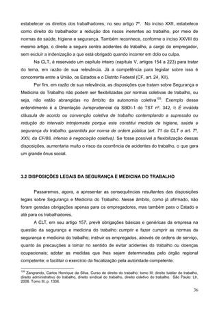 36
estabelecer os direitos dos trabalhadores, no seu artigo 7º. No inciso XXII, estabelece
como direito do trabalhador a redução dos riscos inerentes ao trabalho, por meio de
normas de saúde, higiene e segurança. Também reconhece, conforme o inciso XXVIII do
mesmo artigo, o direito a seguro contra acidentes do trabalho, a cargo do empregador,
sem excluir a indenização a que está obrigado quando incorrer em dolo ou culpa.
Na CLT, é reservado um capítulo inteiro (capítulo V, artigos 154 a 223) para tratar
do tema, em razão de sua relevância. Já a competência para legislar sobre isso é
concorrente entre a União, os Estados e o Distrito Federal (CF, art. 24, XII).
Por fim, em razão de sua relevância, as disposições que tratam sobre Segurança e
Medicina do Trabalho não podem ser flexibilizadas por normas coletivas de trabalho, ou
seja, não estão abrangidas no âmbito da autonomia coletiva105
. Exemplo desse
entendimento é a Orientação Jurisprudencial da SBDI-1 do TST nº. 342, I: É inválida
cláusula de acordo ou convenção coletiva de trabalho contemplando a supressão ou
redução do intervalo intrajornada porque este constitui medida de higiene, saúde e
segurança do trabalho, garantido por norma de ordem pública (art. 71 da CLT e art. 7º,
XXII, da CF/88, infenso à negociação coletiva). Se fosse possível a flexibilização dessas
disposições, aumentaria muito o risco da ocorrência de acidentes do trabalho, o que gera
um grande ônus social.
3.2 DISPOSIÇÕES LEGAIS DA SEGURANÇA E MEDICINA DO TRABALHO
Passaremos, agora, a apresentar as consequências resultantes das disposições
legais sobre Segurança e Medicina do Trabalho. Nesse âmbito, como já afirmado, não
foram geradas obrigações apenas para os empregadores, mas também para o Estado e
até para os trabalhadores.
A CLT, em seu artigo 157, prevê obrigações básicas e genéricas da empresa na
questão da segurança e medicina do trabalho: cumprir e fazer cumprir as normas de
segurança e medicina do trabalho; instruir os empregados, através de ordens de serviço,
quanto às precauções a tomar no sentido de evitar acidentes do trabalho ou doenças
ocupacionais; adotar as medidas que lhes sejam determinadas pelo órgão regional
competente; e facilitar o exercício da fiscalização pela autoridade competente.
105
Zangrando, Carlos Henrique da Silva. Curso de direito do trabalho: tomo III: direito tutelar do trabalho,
direito administrativo do trabalho, direito sindical do trabalho, direito coletivo do trabalho. São Paulo: Ltr,
2008. Tomo III. p. 1336.
 