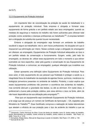 39
da CLT).
3.2.3 Equipamento de Proteção Individual
Um importante fator de concretização da proteção da saúde do trabalhador é o
equipamento de proteção individual. Toda empresa é obrigada a fornecer esse
equipamento de forma gratuita e em perfeito estado aos seus empregados, quando as
medidas de segurança e medicina do trabalho não forem suficientes para oferecer total
proteção contra acidentes e doenças profissionais ao trabalhador106
. A empresa também
tem a obrigação de substitui-los quando houver necessidade.
Embora a obrigação do empregador seja fornecer um ambiente de trabalho
saudável e seguro ao trabalhador, isto é, sem riscos profissionais, há situações em que é
impossível sua eliminação por inteiro. Nesse contexto surge a obrigação do empregador
em oferecer, ao empregado, Equipamentos de Proteção Individual adequados ao risco e
em perfeito estado de conservação e funcionamento. Surgem, então, pelo lado do
empregado, os deveres de: utilizar esse equipamento em todo o momento a que estiver
submetido ao risco específico, zelar pela guarda e conservação do seu Equipamento de
Proteção Individual, e comunicar, ao empregador, qualquer alteração que inviabilize sua
utilização.
Edwar apresenta uma definição sobre Equipamento de Proteção Individual. Para
esse autor, é todo equipamento de uso pessoal cuja finalidade é proteger a saúde ou a
integridade física do trabalhador da exposição de agentes físicos, químicos, mecânicos ou
biológicos porventura presentes no ambiente de trabalho. Portanto, o autor explica que
esses equipamentos protetores não previnem a ocorrência dos acidentes do trabalho,
mas somente atenuam a gravidade das lesões, ou até as eliminam. Em razão disso, é
preferencial a busca pela proteção coletiva, pois essa elimina o risco na fonte, além de
não haver dependência de sua utilização pelo empregado107
.
Para que um equipamento seja considerado Equipamento de Proteção Individual,
a lei exige que ele possua um número de Certificado de Aprovação – CA, expedido pelo
Ministério do Trabalho108
. Esse Certificado comprova a realização de testes laboratoriais
que atestam a eficácia de sua proteção para o tipo de acidente do trabalho a que se
106
Zangrando, Carlos Henrique da Silva. Curso de direito do trabalho: tomo III: direito tutelar do trabalho,
direito administrativo do trabalho, direito sindical do trabalho, direito coletivo do trabalho. São Paulo: Ltr,
2008. Tomo III. p. 1319.
107
Gonçalves, Edwar Abreu. Manual de Segurança e saúde no trabalho. São Paulo: LTr, 2000. p. 136.
108
Súmula 80 do TST.
 