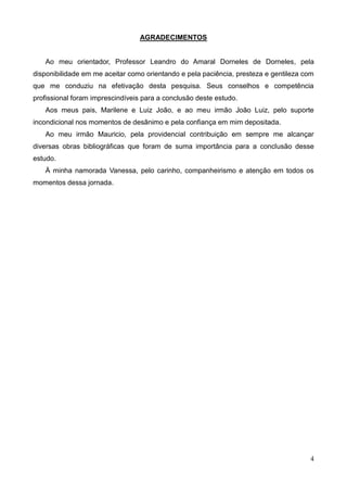 4
AGRADECIMENTOS
Ao meu orientador, Professor Leandro do Amaral Dorneles de Dorneles, pela
disponibilidade em me aceitar como orientando e pela paciência, presteza e gentileza com
que me conduziu na efetivação desta pesquisa. Seus conselhos e competência
profissional foram imprescindíveis para a conclusão deste estudo.
Aos meus pais, Marilene e Luiz João, e ao meu irmão João Luiz, pelo suporte
incondicional nos momentos de desânimo e pela confiança em mim depositada.
Ao meu irmão Mauricio, pela providencial contribuição em sempre me alcançar
diversas obras bibliográficas que foram de suma importância para a conclusão desse
estudo.
À minha namorada Vanessa, pelo carinho, companheirismo e atenção em todos os
momentos dessa jornada.
 