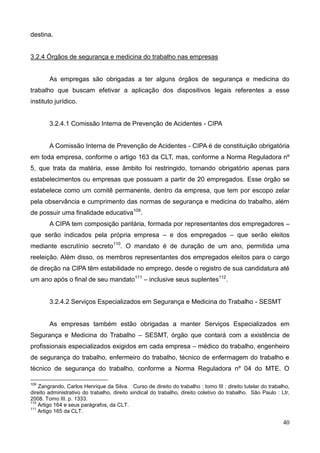 40
destina.
3.2.4 Órgãos de segurança e medicina do trabalho nas empresas
As empregas são obrigadas a ter alguns órgãos de segurança e medicina do
trabalho que buscam efetivar a aplicação dos dispositivos legais referentes a esse
instituto jurídico.
3.2.4.1 Comissão Interna de Prevenção de Acidentes - CIPA
A Comissão Interna de Prevenção de Acidentes - CIPA é de constituição obrigatória
em toda empresa, conforme o artigo 163 da CLT, mas, conforme a Norma Reguladora nº
5, que trata da matéria, esse âmbito foi restringido, tornando obrigatório apenas para
estabelecimentos ou empresas que possuam a partir de 20 empregados. Esse órgão se
estabelece como um comitê permanente, dentro da empresa, que tem por escopo zelar
pela observância e cumprimento das normas de segurança e medicina do trabalho, além
de possuir uma finalidade educativa109
.
A CIPA tem composição paritária, formada por representantes dos empregadores –
que serão indicados pela própria empresa – e dos empregados – que serão eleitos
mediante escrutínio secreto110
. O mandato é de duração de um ano, permitida uma
reeleição. Além disso, os membros representantes dos empregados eleitos para o cargo
de direção na CIPA têm estabilidade no emprego, desde o registro de sua candidatura até
um ano após o final de seu mandato111
– inclusive seus suplentes112
.
3.2.4.2 Serviços Especializados em Segurança e Medicina do Trabalho - SESMT
As empresas também estão obrigadas a manter Serviços Especializados em
Segurança e Medicina do Trabalho – SESMT, órgão que contará com a existência de
profissionais especializados exigidos em cada empresa – médico do trabalho, engenheiro
de segurança do trabalho, enfermeiro do trabalho, técnico de enfermagem do trabalho e
técnico de segurança do trabalho, conforme a Norma Reguladora nº 04 do MTE. O
109
Zangrando, Carlos Henrique da Silva. Curso de direito do trabalho : tomo III : direito tutelar do trabalho,
direito administrativo do trabalho, direito sindical do trabalho, direito coletivo do trabalho. São Paulo : Ltr,
2008. Tomo III. p. 1333.
110
Artigo 164 e seus parágrafos, da CLT.
111
Artigo 165 da CLT.
 