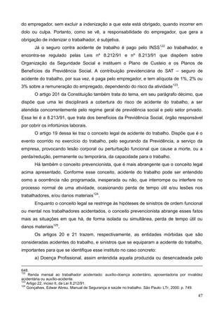 47
do empregador, sem excluir a indenização a que este está obrigado, quando incorrer em
dolo ou culpa. Portanto, como se vê, a responsabilidade do empregador, que gera a
obrigação de indenizar o trabalhador, é subjetiva.
Já o seguro contra acidente de trabalho é pago pelo INSS122
ao trabalhador, e
encontra-se regulado pelas Leis nº 8.212/91 e nº 8.213/91 que dispõem sobre
Organização da Seguridade Social e instituem o Plano de Custeio e os Planos de
Benefícios da Previdência Social. A contribuição previdenciária do SAT – seguro de
acidente do trabalho, por sua vez, é paga pelo empregador, e tem alíquota de 1%, 2% ou
3% sobre a remuneração do empregado, dependendo do risco da atividade123
.
O artigo 201 da Constituição também trata do tema, em seu parágrafo décimo, que
dispõe que uma lei disciplinará a cobertura do risco de acidente do trabalho, a ser
atendida concorrentemente pelo regime geral de previdência social e pelo setor privado.
Essa lei é a 8.213/91, que trata dos benefícios da Previdência Social, órgão responsável
por cobrir os infortúnios laborais.
O artigo 19 dessa lei traz o conceito legal de acidente do trabalho. Dispõe que é o
evento ocorrido no exercício do trabalho, pelo segurando da Previdência, a serviço da
empresa, provocando lesão corporal ou perturbação funcional que cause a morte, ou a
perda/redução, permanente ou temporária, da capacidade para o trabalho.
Há também o conceito prevencionista, que é mais abrangente que o conceito legal
acima apresentado. Conforme esse conceito, acidente do trabalho pode ser entendido
como a ocorrência não programada, inesperada ou não, que interrompe ou interfere no
processo normal de uma atividade, ocasionando perda de tempo útil e/ou lesões nos
trabalhadores, e/ou danos materiais124
.
Enquanto o conceito legal se restringe às hipóteses de sinistros de ordem funcional
ou mental nos trabalhadores acidentados, o conceito prevencionista abrange esses fatos
mais as situações em que há, de forma isolada ou simultânea, perda de tempo útil ou
danos materiais125
.
Os artigos 20 e 21 trazem, respectivamente, as entidades mórbidas que são
consideradas acidentes do trabalho, e sinistros que se equiparam a acidente do trabalho,
importantes para que se identifique esse instituto no caso concreto:
a) Doença Profissional, assim entendida aquela produzida ou desencadeada pelo
648.
122
Renda mensal ao trabalhador acidentado: auxílio-doença acidentário, aposentadoria por invalidez
acidentária ou auxílio-acidente.
123
Artigo 22, inciso II, da Lei 8.212/91.
124
Gonçalves, Edwar Abreu. Manual de Segurança e saúde no trabalho. São Paulo: LTr, 2000. p. 749.
 