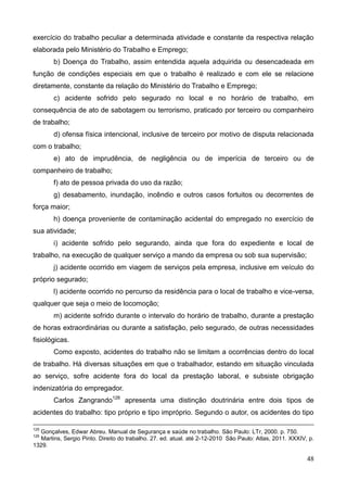48
exercício do trabalho peculiar a determinada atividade e constante da respectiva relação
elaborada pelo Ministério do Trabalho e Emprego;
b) Doença do Trabalho, assim entendida aquela adquirida ou desencadeada em
função de condições especiais em que o trabalho é realizado e com ele se relacione
diretamente, constante da relação do Ministério do Trabalho e Emprego;
c) acidente sofrido pelo segurado no local e no horário de trabalho, em
consequência de ato de sabotagem ou terrorismo, praticado por terceiro ou companheiro
de trabalho;
d) ofensa física intencional, inclusive de terceiro por motivo de disputa relacionada
com o trabalho;
e) ato de imprudência, de negligência ou de imperícia de terceiro ou de
companheiro de trabalho;
f) ato de pessoa privada do uso da razão;
g) desabamento, inundação, incêndio e outros casos fortuitos ou decorrentes de
força maior;
h) doença proveniente de contaminação acidental do empregado no exercício de
sua atividade;
i) acidente sofrido pelo segurando, ainda que fora do expediente e local de
trabalho, na execução de qualquer serviço a mando da empresa ou sob sua supervisão;
j) acidente ocorrido em viagem de serviços pela empresa, inclusive em veículo do
próprio segurado;
l) acidente ocorrido no percurso da residência para o local de trabalho e vice-versa,
qualquer que seja o meio de locomoção;
m) acidente sofrido durante o intervalo do horário de trabalho, durante a prestação
de horas extraordinárias ou durante a satisfação, pelo segurado, de outras necessidades
fisiológicas.
Como exposto, acidentes do trabalho não se limitam a ocorrências dentro do local
de trabalho. Há diversas situações em que o trabalhador, estando em situação vinculada
ao serviço, sofre acidente fora do local da prestação laboral, e subsiste obrigação
indenizatória do empregador.
Carlos Zangrando126
apresenta uma distinção doutrinária entre dois tipos de
acidentes do trabalho: tipo próprio e tipo impróprio. Segundo o autor, os acidentes do tipo
125
Gonçalves, Edwar Abreu. Manual de Segurança e saúde no trabalho. São Paulo: LTr, 2000. p. 750.
126
Martins, Sergio Pinto. Direito do trabalho. 27. ed. atual. até 2-12-2010 São Paulo: Atlas, 2011. XXXIV, p.
1329.
 