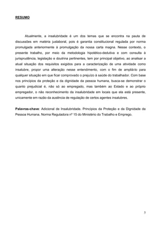 5
RESUMO
Atualmente, a insalubridade é um dos temas que se encontra na pauta de
discussões em matéria juslaboral, pois é garantia constitucional regulada por norma
promulgada anteriormente à promulgação da nossa carta magna. Nesse contexto, o
presente trabalho, por meio da metodologia hipotético-dedutiva e com consulta à
jurisprudência, legislação e doutrina pertinentes, tem por principal objetivo, ao analisar a
atual situação dos requisitos exigidos para a caracterização de uma atividade como
insalubre, propor uma alteração nesse entendimento, com o fim de ampliá-lo para
qualquer situação em que ficar comprovado o prejuízo à saúde do trabalhador. Com base
nos princípios da proteção e da dignidade da pessoa humana, busca-se demonstrar o
quanto prejudicial é, não só ao empregado, mas também ao Estado e ao próprio
empregador, o não reconhecimento da insalubridade em locais que ela está presente,
unicamente em razão da ausência de regulação de certos agentes insalubres.
Palavras-chave: Adicional de Insalubridade. Princípios da Proteção e da Dignidade da
Pessoa Humana. Norma Reguladora nº 15 do Ministério do Trabalho e Emprego.
 
