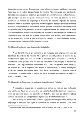 51
desacordo com as normas de segurança e que colocam em risco a saúde ou integridade
física sua ou de outros companheiros de trabalho. Atos inseguros são, geralmente,
definidos como causas de acidentes que residem predominantemente no fator humano.
São exemplos de atos inseguros: improvisar caixas em forma de escadas de mão,
indiferença às normas de segurança e medicina do trabalho, ingestão de bebidas
alcoólicas antes ou durante o expediente, não realização de inspeção prévia de rotina nas
máquinas, equipamentos ou ferramentas com os quais se vai trabalhar, não utilização de
Equipamentos de Proteção Individual fornecidos pela empresa, etc. Nesse caso, é dever
do trabalhador evitar a prática de atos inseguros, contudo, o empregador não se exime de
responsabilidade, pois deve ser vigilante na orientação e fiscalização do comportamento
de seu empregado, já que a prática de um ato inseguro por um trabalhador também
coloca em risco a integridade física de outro inocente.
3.3.3 Procedimentos em caso de acidentes do trabalho.
A Lei 8.213/91 traz o procedimento a ser realizado pela empresa em caso de
ocorrência de acidente do trabalho. Até o primeiro dia útil posterior à ocorrência, ou
imediatamente após, em caso de morte, a empresa deve comunicar o acidente à
Previdência Social que será feita por meio do instrumento “Comunicação de Acidente do
Trabalho – CAT”, regulamentado pelo Decreto nº 2.172/97, sob pena de multa (artigo 22
da referida lei). Se a empresa não realizar a comunicação, o próprio empregado
acidentado poderá formalizá-la, bem como seus dependentes, a entidade sindical
competente, ou o médico que o assistiu, ou ainda, qualquer autoridade pública (§2º do
artigo 22 da Lei 8.213/91).
3.3.4 Inspeção de Segurança e Investigação de Acidentes do Trabalho.
A Inspeção de segurança é o procedimento técnico por meio do qual é efetuada
uma verificação física em um ambiente de trabalho, buscando identificar e relacionar
todas as possíveis causas de acidentes do trabalho, para que se adotem medidas
técnicas adequadas que tem por escopo a prevenção de infortúnios laborais132
.
Já a investigação de acidentes, embora seja procedimento parecido à inspeção de
segurança, é realizada logo após a ocorrência do acidente do trabalho. Tem como
132
Gonçalves, Edwar Abreu. Manual de Segurança e saúde no trabalho. São Paulo: LTr, 2000. p. 773.
 