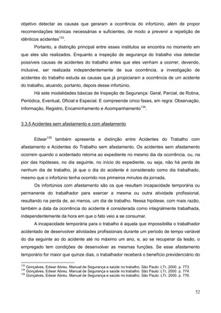 52
objetivo detectar as causas que geraram a ocorrência do infortúnio, além de propor
recomendações técnicas necessárias e suficientes, de modo a prevenir a repetição de
idênticos acidentes133
.
Portanto, a distinção principal entre esses institutos se encontra no momento em
que eles são realizados. Enquanto a inspeção de segurança do trabalho visa detectar
possíveis causas de acidentes do trabalho antes que eles venham a ocorrer, devendo,
inclusive, ser realizada independentemente de sua ocorrência, a investigação de
acidentes do trabalho estuda as causas que já propiciaram a ocorrência de um acidente
do trabalho, atuando, portanto, depois desse infortúnio.
Há sete modalidades básicas de Inspeção de Segurança: Geral, Parcial, de Rotina,
Periódica, Eventual, Oficial e Especial. E compreende cinco fases, em regra: Observação,
Informação, Registro, Encaminhamento e Acompanhamento134
.
3.3.5 Acidentes sem afastamento e com afastamento
Edwar135
também apresenta a distinção entre Acidentes do Trabalho com
afastamento e Acidentes do Trabalho sem afastamento. Os acidentes sem afastamento
ocorrem quando o acidentado retorna ao expediente no mesmo dia da ocorrência, ou, na
pior das hipóteses, no dia seguinte, no início do expediente, ou seja, não há perda de
nenhum dia de trabalho, já que o dia do acidente é considerado como dia trabalhado,
mesmo que o infortúnio tenha ocorrido nos primeiros minutos da jornada.
Os infortúnios com afastamento são os que resultam incapacidade temporária ou
permanente do trabalhador para exercer a mesma ou outra atividade profissional,
resultando na perda de, ao menos, um dia de trabalho. Nessa hipótese, com mais razão,
também a data da ocorrência do acidente é considerada como integralmente trabalhada,
independentemente da hora em que o fato veio a se consumar.
A incapacidade temporária para o trabalho é aquela que impossibilita o trabalhador
acidentado de desenvolver atividades profissionais durante um período de tempo variável
do dia seguinte ao do acidente até no máximo um ano, e, ao se recuperar da lesão, o
empregado tem condições de desenvolver as mesmas funções. Se esse afastamento
temporário for maior que quinze dias, o trabalhador receberá o benefício previdenciário do
133
Gonçalves, Edwar Abreu. Manual de Segurança e saúde no trabalho. São Paulo: LTr, 2000. p. 773.
134
Gonçalves, Edwar Abreu. Manual de Segurança e saúde no trabalho. São Paulo: LTr, 2000. p. 774.
135
Gonçalves, Edwar Abreu. Manual de Segurança e saúde no trabalho. São Paulo: LTr, 2000. p. 776.
 
