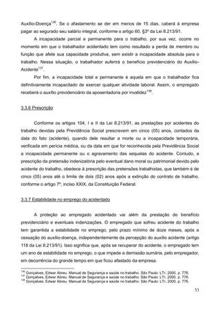 53
Auxílio-Doença136
. Se o afastamento se der em menos de 15 dias, caberá à empresa
pagar ao segurado seu salário integral, conforme o artigo 60, §3º da Lei 8.213/91.
A incapacidade parcial e permanente para o trabalho, por sua vez, ocorre no
momento em que o trabalhador acidentado tem como resultado a perda de membro ou
função que afete sua capacidade produtiva, sem existir a incapacidade absoluta para o
trabalho. Nessa situação, o trabalhador auferirá o benefício previdenciário do Auxílio-
Acidente137
.
Por fim, a incapacidade total e permanente é aquela em que o trabalhador fica
definitivamente incapacitado de exercer qualquer atividade laboral. Assim, o empregado
receberá o auxílio previdenciário da aposentadoria por invalidez138
.
3.3.6 Prescrição
Conforme os artigos 104, I e II da Lei 8.213/91, as prestações por acidentes do
trabalho devidas pela Previdência Social prescrevem em cinco (05) anos, contados da
data do fato (acidente), quando dele resultar a morte ou a incapacidade temporária,
verificada em perícia médica, ou da data em que for reconhecida pela Previdência Social
a incapacidade permanente ou o agravamento das sequelas do acidente. Contudo, a
prescrição da pretensão indenizatória pelo eventual dano moral ou patrimonial devido pelo
acidente do trabalho, obedece à prescrição das pretensões trabalhistas, que também é de
cinco (05) anos até o limite de dois (02) anos após a extinção do contrato de trabalho,
conforme o artigo 7º, inciso XXIX, da Constituição Federal.
3.3.7 Estabilidade no emprego do acidentado
A proteção ao empregado acidentado vai além da prestação do benefício
previdenciário e eventuais indenizações. O empregado que sofreu acidente do trabalho
tem garantida a estabilidade no emprego, pelo prazo mínimo de doze meses, após a
cessação do auxílio-doença, independentemente da percepção do auxílio acidente (artigo
118 da Lei 8.213/91). Isso significa que, após se recuperar do acidente, o empregado tem
um ano de estabilidade no emprego, o que impede a demissão sumária, pelo empregador,
em decorrência do grande tempo em que ficou afastado da empresa.
136
Gonçalves, Edwar Abreu. Manual de Segurança e saúde no trabalho. São Paulo: LTr, 2000. p. 776.
137
Gonçalves, Edwar Abreu. Manual de Segurança e saúde no trabalho. São Paulo: LTr, 2000. p. 776.
138
Gonçalves, Edwar Abreu. Manual de Segurança e saúde no trabalho. São Paulo: LTr, 2000. p. 776.
 