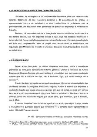 55
4. O AMBIENTE INSALUBRE E SUA CARACTERIZAÇÃO
Em razão da abrangência e da complexidade da matéria, além das repercussões
salariais decorrente do seu respectivo adicional e da possibilidade de ensejar a
aposentadoria precoce do trabalhador, o tema insalubridade é, juntamente com a
periculosidade, um dos pontos mais polêmicos na questão de segurança e medicina do
trabalho.
Portanto, há muita controvérsia e divergência sobre as atividades insalubres e o
seu reflexo salarial, seja nos aspectos técnico e legal, seja nos aspectos doutrinário e
jurisprudencial. Nesse capítulo abordaremos mais profundamente o tema da insalubridade
em toda sua complexidade, além de propor uma flexibilização da necessidade de
regulação, pelo Ministério do Trabalho e Emprego, do agente insalubre prejudicial à saúde
do trabalhador.
4.1 INSALUBRIDADE
Edwar Abreu Gonçalves, ao definir atividades insalubres, utiliza a concepção
gramatical do tema, para apresentá-lo de forma genérica. Citando o vernáculo de Aurélio
Buarque de Holanda Ferreira, diz que insalubre é um adjetivo que expressa a qualidade
daquilo que não é salubre, ou seja, não é saudável, logo, que causa doença, ou é
doentio139
.
O autor também aproveita o mesmo dicionário para diferenciar a insalubridade das
atividades penosas ou perigosas. Periculoso, segundo Aurélio, é adjetivo que expressa a
qualidade daquilo que causa ameaça ou perigo; em que há perigo, ou seja, em termos
laborais, é aquilo que causa risco à integridade física do trabalhador. Já o termo penoso é
definido como uma qualidade daquilo que causa pena, que incomoda, que é doloroso,
que é difícil.
A palavra “insalubre” vem do latim e significa tudo aquilo que origina doença, sendo
a insalubridade a qualidade daquilo que é insalubre140
. O conceito legal é apresentado no
artigo 189 da CLT nesses termos:
Art. 189 - Serão consideradas atividades ou operações insalubres aquelas
139
Gonçalves, Edwar Abreu. Manual de segurança e saúde no trabalho. São Paulo: LTR, 2000. p. 255.
140
SALIBA, Tuffi Messias; CORRÊA, Márcia Angelim Chaves. Insalubridade e Periculosidade: Aspectos
 