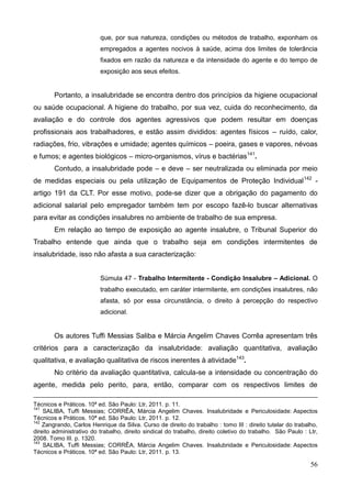 56
que, por sua natureza, condições ou métodos de trabalho, exponham os
empregados a agentes nocivos à saúde, acima dos limites de tolerância
fixados em razão da natureza e da intensidade do agente e do tempo de
exposição aos seus efeitos.
Portanto, a insalubridade se encontra dentro dos princípios da higiene ocupacional
ou saúde ocupacional. A higiene do trabalho, por sua vez, cuida do reconhecimento, da
avaliação e do controle dos agentes agressivos que podem resultar em doenças
profissionais aos trabalhadores, e estão assim divididos: agentes físicos – ruído, calor,
radiações, frio, vibrações e umidade; agentes químicos – poeira, gases e vapores, névoas
e fumos; e agentes biológicos – micro-organismos, vírus e bactérias141
.
Contudo, a insalubridade pode – e deve – ser neutralizada ou eliminada por meio
de medidas especiais ou pela utilização de Equipamentos de Proteção Individual142
-
artigo 191 da CLT. Por esse motivo, pode-se dizer que a obrigação do pagamento do
adicional salarial pelo empregador também tem por escopo fazê-lo buscar alternativas
para evitar as condições insalubres no ambiente de trabalho de sua empresa.
Em relação ao tempo de exposição ao agente insalubre, o Tribunal Superior do
Trabalho entende que ainda que o trabalho seja em condições intermitentes de
insalubridade, isso não afasta a sua caracterização:
Súmula 47 - Trabalho Intermitente - Condição Insalubre – Adicional. O
trabalho executado, em caráter intermitente, em condições insalubres, não
afasta, só por essa circunstância, o direito à percepção do respectivo
adicional.
Os autores Tuffi Messias Saliba e Márcia Angelim Chaves Corrêa apresentam três
critérios para a caracterização da insalubridade: avaliação quantitativa, avaliação
qualitativa, e avaliação qualitativa de riscos inerentes à atividade143
.
No critério da avaliação quantitativa, calcula-se a intensidade ou concentração do
agente, medida pelo perito, para, então, comparar com os respectivos limites de
Técnicos e Práticos. 10ª ed. São Paulo: Ltr, 2011. p. 11.
141
SALIBA, Tuffi Messias; CORRÊA, Márcia Angelim Chaves. Insalubridade e Periculosidade: Aspectos
Técnicos e Práticos. 10ª ed. São Paulo: Ltr, 2011. p. 12.
142
Zangrando, Carlos Henrique da Silva. Curso de direito do trabalho : tomo III : direito tutelar do trabalho,
direito administrativo do trabalho, direito sindical do trabalho, direito coletivo do trabalho. São Paulo : Ltr,
2008. Tomo III. p. 1320.
143
SALIBA, Tuffi Messias; CORRÊA, Márcia Angelim Chaves. Insalubridade e Periculosidade: Aspectos
Técnicos e Práticos. 10ª ed. São Paulo: Ltr, 2011. p. 13.
 