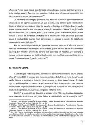 57
tolerância. Nesse caso, estará caracterizada a insalubridade quando quantitativamente o
limite for ultrapassado. Por exemplo, quando o nível de ruído ultrapassar o permitido, isso
dará causa ao adicional de insalubridade144
.
Já no critério da avaliação qualitativa, não há bases numéricas conforme limites de
tolerância pra os agentes agressivos, já que o perito, para concluir pela insalubridade,
deverá analisar com minúcias o posto de trabalho, a função e a atividade do empregado.
Nessa situação, considera-se o tempo de exposição ao agente, o tipo de proteção usada,
a forma de contato com o agente, entre outros critérios, para a fundamentação do parecer
técnico. É o caso de atividades prestadas sob a influência de raios ionizantes que darão
causa à insalubridade quando ficar comprovado o prejuízo à saúde do trabalhador
independentemente de limites145
.
Por fim, no critério da avaliação qualitativa de riscos inerentes à atividade, não há
forma de se eliminar ou neutralizar a insalubridade, já que se trata de um risco intrínseco
ao ofício. Em trabalhos em que há contato com pacientes em hospitais, por exemplo, o
risco de contágio não pode ser totalmente eliminado com medidas no ambiente ou com o
uso de Equipamentos de Proteção Individual146
.
4.2 PREVISÃO LEGAL
A Constituição Federal garantiu, como direito do trabalhador urbano e rural, em seu
artigo 7º, inciso XXII, a redução dos riscos inerentes ao trabalho por meio de normas de
saúde, higiene e segurança, tratando genericamente do tema insalubridade. Contudo,
logo no inciso seguinte do mesmo artigo, o número XXIII, ficou garantido, aos mesmos
trabalhadores, especificamente o direito à percepção de adicional de remuneração para
as atividades penosas, insalubres ou perigosas, na forma da lei.
Na CLT, a seção XIII, do Capítulo V, artigos 189 a 197, são trazidas disposições
sobre atividades insalubres e perigosas. Sobre a insalubridade, temos os artigos 189147
,
144
SALIBA, Tuffi Messias; CORRÊA, Márcia Angelim Chaves. Insalubridade e Periculosidade: Aspectos
Técnicos e Práticos. 10ª ed. São Paulo: Ltr, 2011. p. 13.
145
SALIBA, Tuffi Messias; CORRÊA, Márcia Angelim Chaves. Insalubridade e Periculosidade: Aspectos
Técnicos e Práticos. 10ª ed. São Paulo: Ltr, 2011. p. 14.
146
SALIBA, Tuffi Messias; CORRÊA, Márcia Angelim Chaves. Insalubridade e Periculosidade: Aspectos
Técnicos e Práticos. 10ª ed. São Paulo: Ltr, 2011. p. 15.
147
Art. 189 - Serão consideradas atividades ou operações insalubres aquelas que, por sua natureza,
condições ou métodos de trabalho, exponham os empregados a agentes nocivos à saúde, acima dos limites
de tolerância fixados em razão da natureza e da intensidade do agente e do tempo de exposição aos seus
efeitos.
 
