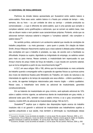 59
4.3 ADICIONAL DE INSALUBRIDADE
Partimos da divisão básica apresentada por Sussekind entre salário básico e
sobre-salário. Para esse autor, salário básico é o fixado por unidade de tempo – mês,
semana, dia ou hora – ou por unidade de obra ou serviço – unidade produzida ou
comercializada –, o que é diferente de sobre-salário, que é uma parcela que compõe o
complexo salarial, como gratificações e adicionais, que se somam ao salário base, mas
não se diluem neste e nem perdem suas características próprias. Portanto, ainda que os
adicionais tenham natureza salarial e integrem o “complexo salarial”, não compõem o
salário básico154
.
No sentido jurídico, adicional é um acréscimo salarial que resulta de condições de
trabalho prejudiciais – ou mais gravosas – para quem o presta. Em citação de Adam
Smith, Amauri Mascaro Nascimento explica que a taxa salarial é afetada pelas influências
das condições em que o trabalho é prestado, ou seja, de acordo com a facilidade ou
dificuldade, limpeza ou sujeira, dignidade ou indignidade do emprego, os salários variam
para mais ou para menos. Nesse contexto, a insalubridade tem repercussão no que
Amauri chama de preço médio da força de trabalho, o que resulta em aumento salarial,
que se torna obrigatório a partir do seu reconhecimento legal155
.
A CLT, em seus artigos 189 e 190, afirma que há insalubridade no meio ambiente
de trabalho quando o empregador sofre a agressão de agentes físicos ou químicos acima
dos níveis de tolerância fixados pelo Ministério do Trabalho, em razão da natureza e da
intensidade do agente e do tempo de exposição aos seus efeitos – critério quantitativo –;
ou, ainda, de agentes biológicos relacionados pelo mesmo órgão – critério qualitativo.
Nesse caso, o trabalhador terá direito ao adicional de insalubridade, garantido
constitucionalmente.
Em se tratando de insalubridade em grau mínimo, será aplicado adicional de 10%
sobre o salário mínimo vigente; se estivermos diante de insalubridade em grau médio, o
adicional sobe para 20%, também sobre o salário mínimo; e se o grau encontrado for
máximo, incidirá 40% de adicional de insalubridade (artigo 192 da CLT).
Sussekind156
explica que o objetivo das disposições legais acerca do trabalho
insalubre não é só garantir o adicional de insalubridade aos trabalhadores sujeitos a
agentes prejudiciais a sua saúde, mas também a eliminação ou neutralização dessa
154
Sussekind, Arnaldo. Curso de direito do trabalho. 2. ed.rev.atual. Rio de Janeiro: Renovar, 2004. p. 411.
155
Nascimento, Amauri Mascaro. Curso de direito do trabalho: história e teoria geral do direito do trabalho,
relações individuais e coletivas do trabalho. 18. ed.rev.atual. São Paulo: Saraiva, 2003. p. 766.
156
Sussekind, Arnaldo. Curso de direito do trabalho. 2. ed.rev.atual. Rio de Janeiro: Renovar, 2004. p. 500.
 