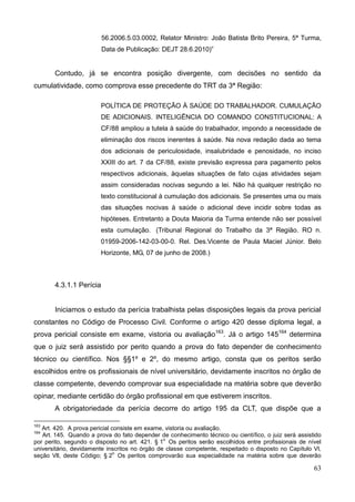 63
56.2006.5.03.0002, Relator Ministro: João Batista Brito Pereira, 5ª Turma,
Data de Publicação: DEJT 28.6.2010)”
Contudo, já se encontra posição divergente, com decisões no sentido da
cumulatividade, como comprova esse precedente do TRT da 3ª Região:
POLÍTICA DE PROTEÇÃO À SAÚDE DO TRABALHADOR. CUMULAÇÃO
DE ADICIONAIS. INTELIGÊNCIA DO COMANDO CONSTITUCIONAL: A
CF/88 ampliou a tutela à saúde do trabalhador, impondo a necessidade de
eliminação dos riscos inerentes à saúde. Na nova redação dada ao tema
dos adicionais de periculosidade, insalubridade e penosidade, no inciso
XXIII do art. 7 da CF/88, existe previsão expressa para pagamento pelos
respectivos adicionais, àquelas situações de fato cujas atividades sejam
assim consideradas nocivas segundo a lei. Não há qualquer restrição no
texto constitucional à cumulação dos adicionais. Se presentes uma ou mais
das situações nocivas à saúde o adicional deve incidir sobre todas as
hipóteses. Entretanto a Douta Maioria da Turma entende não ser possível
esta cumulação. (Tribunal Regional do Trabalho da 3ª Região. RO n.
01959-2006-142-03-00-0. Rel. Des.Vicente de Paula Maciel Júnior. Belo
Horizonte, MG, 07 de junho de 2008.)
4.3.1.1 Perícia
Iniciamos o estudo da perícia trabalhista pelas disposições legais da prova pericial
constantes no Código de Processo Civil. Conforme o artigo 420 desse diploma legal, a
prova pericial consiste em exame, vistoria ou avaliação163
. Já o artigo 145164
determina
que o juiz será assistido por perito quando a prova do fato depender de conhecimento
técnico ou científico. Nos §§1º e 2º, do mesmo artigo, consta que os peritos serão
escolhidos entre os profissionais de nível universitário, devidamente inscritos no órgão de
classe competente, devendo comprovar sua especialidade na matéria sobre que deverão
opinar, mediante certidão do órgão profissional em que estiverem inscritos.
A obrigatoriedade da perícia decorre do artigo 195 da CLT, que dispõe que a
163
Art. 420. A prova pericial consiste em exame, vistoria ou avaliação.
164
Art. 145. Quando a prova do fato depender de conhecimento técnico ou científico, o juiz será assistido
por perito, segundo o disposto no art. 421. § 1
o
Os peritos serão escolhidos entre profissionais de nível
universitário, devidamente inscritos no órgão de classe competente, respeitado o disposto no Capítulo Vl,
seção Vll, deste Código; § 2
o
Os peritos comprovarão sua especialidade na matéria sobre que deverão
 