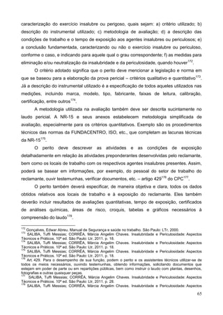 65
caracterização do exercício insalubre ou perigoso, quais sejam: a) critério utilizado; b)
descrição do instrumental utilizado; c) metodologia de avaliação; d) a descrição das
condições de trabalho e o tempo de exposição aos agentes insalubres ou periculosos; e)
a conclusão fundamentada, caracterizando ou não o exercício insalubre ou periculoso,
conforme o caso, e indicando para aquele qual o grau correspondente; f) as medidas para
eliminação e/ou neutralização da insalubridade e da periculosidade, quando houver172
.
O critério adotado significa que o perito deve mencionar a legislação e norma em
que se baseou para a elaboração da prova pericial – critérios qualitativo e quantitativo173
.
Já a descrição do instrumental utilizado é a especificação de todos aqueles utilizados nas
medições, incluindo marca, modelo, tipo, fabricante, faixas de leitura, calibração,
certificação, entre outros174
.
A metodologia utilizada na avaliação também deve ser descrita sucintamente no
laudo pericial. A NR-15 e seus anexos estabelecem metodologia simplificada de
avaliação, especialmente para os critérios quantitativos. Exemplo são os procedimentos
técnicos das normas da FUNDACENTRO, ISO, etc., que completam as lacunas técnicas
da NR-15175
.
O perito deve descrever as atividades e as condições de exposição
detalhadamente em relação às atividades preponderantes desenvolvidas pelo reclamante,
bem como os locais de trabalho com os respectivos agentes insalubres presentes. Assim,
poderá se basear em informações, por exemplo, do pessoal do setor de trabalho do
reclamante, ouvir testemunhas, verificar documentos, etc. – artigo 429176
do CPC177
.
O perito também deverá especificar, de maneira objetiva e clara, todos os dados
obtidos relativos aos locais de trabalho e à exposição do reclamante. Eles também
deverão incluir resultados de avaliações quantitativas, tempo de exposição, certificados
de análises químicas, áreas de risco, croquis, tabelas e gráficos necessários à
compreensão do laudo178
.
172
Gonçalves, Edwar Abreu. Manual de Segurança e saúde no trabalho. São Paulo: LTr, 2000.
173
SALIBA, Tuffi Messias; CORRÊA, Márcia Angelim Chaves. Insalubridade e Periculosidade: Aspectos
Técnicos e Práticos. 10ª ed. São Paulo: Ltr, 2011. p. 18.
174
SALIBA, Tuffi Messias; CORRÊA, Márcia Angelim Chaves. Insalubridade e Periculosidade: Aspectos
Técnicos e Práticos. 10ª ed. São Paulo: Ltr, 2011. p. 18.
175
SALIBA, Tuffi Messias; CORRÊA, Márcia Angelim Chaves. Insalubridade e Periculosidade: Aspectos
Técnicos e Práticos. 10ª ed. São Paulo: Ltr, 2011. p. 18.
176
Art. 429. Para o desempenho de sua função, podem o perito e os assistentes técnicos utilizar-se de
todos os meios necessários, ouvindo testemunhas, obtendo informações, solicitando documentos que
estejam em poder de parte ou em repartições públicas, bem como instruir o laudo com plantas, desenhos,
fotografias e outras quaisquer peças.
177
SALIBA, Tuffi Messias; CORRÊA, Márcia Angelim Chaves. Insalubridade e Periculosidade: Aspectos
Técnicos e Práticos. 10ª ed. São Paulo: Ltr, 2011. p. 28.
178
SALIBA, Tuffi Messias; CORRÊA, Márcia Angelim Chaves. Insalubridade e Periculosidade: Aspectos
 