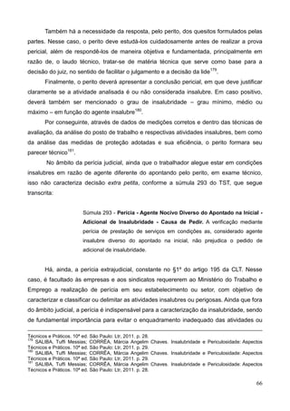 66
Também há a necessidade da resposta, pelo perito, dos quesitos formulados pelas
partes. Nesse caso, o perito deve estudá-los cuidadosamente antes de realizar a prova
pericial, além de respondê-los de maneira objetiva e fundamentada, principalmente em
razão de, o laudo técnico, tratar-se de matéria técnica que serve como base para a
decisão do juiz, no sentido de facilitar o julgamento e a decisão da lide179
.
Finalmente, o perito deverá apresentar a conclusão pericial, em que deve justificar
claramente se a atividade analisada é ou não considerada insalubre. Em caso positivo,
deverá também ser mencionado o grau de insalubridade – grau mínimo, médio ou
máximo – em função do agente insalubre180
.
Por conseguinte, através de dados de medições corretos e dentro das técnicas de
avaliação, da análise do posto de trabalho e respectivas atividades insalubres, bem como
da análise das medidas de proteção adotadas e sua eficiência, o perito formara seu
parecer técnico181
.
No âmbito da perícia judicial, ainda que o trabalhador alegue estar em condições
insalubres em razão de agente diferente do apontando pelo perito, em exame técnico,
isso não caracteriza decisão extra petita, conforme a súmula 293 do TST, que segue
transcrita:
Súmula 293 - Perícia - Agente Nocivo Diverso do Apontado na Inicial -
Adicional de Insalubridade - Causa de Pedir. A verificação mediante
perícia de prestação de serviços em condições as, considerado agente
insalubre diverso do apontado na inicial, não prejudica o pedido de
adicional de insalubridade.
Há, ainda, a perícia extrajudicial, constante no §1º do artigo 195 da CLT. Nesse
caso, é facultado às empresas e aos sindicatos requererem ao Ministério do Trabalho e
Emprego a realização de perícia em seu estabelecimento ou setor, com objetivo de
caracterizar e classificar ou delimitar as atividades insalubres ou perigosas. Ainda que fora
do âmbito judicial, a perícia é indispensável para a caracterização da insalubridade, sendo
de fundamental importância para evitar o enquadramento inadequado das atividades ou
Técnicos e Práticos. 10ª ed. São Paulo: Ltr, 2011. p. 28.
179
SALIBA, Tuffi Messias; CORRÊA, Márcia Angelim Chaves. Insalubridade e Periculosidade: Aspectos
Técnicos e Práticos. 10ª ed. São Paulo: Ltr, 2011. p. 29.
180
SALIBA, Tuffi Messias; CORRÊA, Márcia Angelim Chaves. Insalubridade e Periculosidade: Aspectos
Técnicos e Práticos. 10ª ed. São Paulo: Ltr, 2011. p. 29.
181
SALIBA, Tuffi Messias; CORRÊA, Márcia Angelim Chaves. Insalubridade e Periculosidade: Aspectos
Técnicos e Práticos. 10ª ed. São Paulo: Ltr, 2011. p. 28.
 