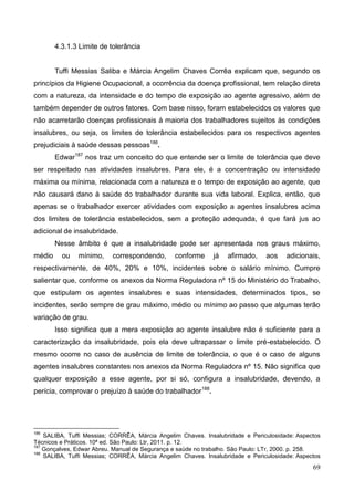 69
4.3.1.3 Limite de tolerância
Tuffi Messias Saliba e Márcia Angelim Chaves Corrêa explicam que, segundo os
princípios da Higiene Ocupacional, a ocorrência da doença profissional, tem relação direta
com a natureza, da intensidade e do tempo de exposição ao agente agressivo, além de
também depender de outros fatores. Com base nisso, foram estabelecidos os valores que
não acarretarão doenças profissionais à maioria dos trabalhadores sujeitos às condições
insalubres, ou seja, os limites de tolerância estabelecidos para os respectivos agentes
prejudiciais à saúde dessas pessoas186
.
Edwar187
nos traz um conceito do que entende ser o limite de tolerância que deve
ser respeitado nas atividades insalubres. Para ele, é a concentração ou intensidade
máxima ou mínima, relacionada com a natureza e o tempo de exposição ao agente, que
não causará dano à saúde do trabalhador durante sua vida laboral. Explica, então, que
apenas se o trabalhador exercer atividades com exposição a agentes insalubres acima
dos limites de tolerância estabelecidos, sem a proteção adequada, é que fará jus ao
adicional de insalubridade.
Nesse âmbito é que a insalubridade pode ser apresentada nos graus máximo,
médio ou mínimo, correspondendo, conforme já afirmado, aos adicionais,
respectivamente, de 40%, 20% e 10%, incidentes sobre o salário mínimo. Cumpre
salientar que, conforme os anexos da Norma Reguladora nº 15 do Ministério do Trabalho,
que estipulam os agentes insalubres e suas intensidades, determinados tipos, se
incidentes, serão sempre de grau máximo, médio ou mínimo ao passo que algumas terão
variação de grau.
Isso significa que a mera exposição ao agente insalubre não é suficiente para a
caracterização da insalubridade, pois ela deve ultrapassar o limite pré-estabelecido. O
mesmo ocorre no caso de ausência de limite de tolerância, o que é o caso de alguns
agentes insalubres constantes nos anexos da Norma Reguladora nº 15. Não significa que
qualquer exposição a esse agente, por si só, configura a insalubridade, devendo, a
perícia, comprovar o prejuízo à saúde do trabalhador188
.
186
SALIBA, Tuffi Messias; CORRÊA, Márcia Angelim Chaves. Insalubridade e Periculosidade: Aspectos
Técnicos e Práticos. 10ª ed. São Paulo: Ltr, 2011. p. 12.
187
Gonçalves, Edwar Abreu. Manual de Segurança e saúde no trabalho. São Paulo: LTr, 2000. p. 258.
188
SALIBA, Tuffi Messias; CORRÊA, Márcia Angelim Chaves. Insalubridade e Periculosidade: Aspectos
 