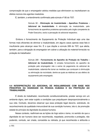 71
comprovação de que o empregador adotou medidas que eliminaram ou neutralizaram os
efeitos nocivos dos agentes insalubres.
É, também, o entendimento confirmado pela súmula nº 80 do TST:
Súmula 80 - Eliminação da Insalubridade - Aparelhos Protetores -
Adicional de Insalubridade. A eliminação da insalubridade, pelo
fornecimento de aparelhos protetores aprovados pelo órgão competente do
Poder Executivo, exclui a percepção do adicional respectivo.
Embora o fornecimento de Equipamento de Proteção Individual seja uma das
formas mais eficientes de eliminar a insalubridade, em alguns casos apenas esse fato é
insuficiente para alcançar esse fim. É o que dispõe a súmula 289 do TST, que alerta,
também, para a obrigação do empregador em cobrar a utilização do material fornecido na
proteção do trabalhador:
Súmula 289 - Fornecimento do Aparelho de Proteção do Trabalho -
Adicional de Insalubridade. O simples fornecimento do aparelho de
proteção pelo empregador não o exime do pagamento do adicional de
insalubridade, cabendo-lhe tomar as medidas que conduzam à diminuição
ou eliminação da nocividade, dentre as quais as relativas ao uso efetivo do
equipamento pelo empregado.
4.4 INTERPRETAÇÃO DO ADICIONAL DE INSALUBRIDADE COM BASE NOS
PRINCÍPIOS DA DIGNIDADE DA PESSOA HUMANA E DA PROTEÇÃO AO
TRABALHADOR.
É direito do trabalhador, reconhecido constitucionalmente, prestar serviço em um
ambiente digno, sem estar sujeito a condições que prejudiquem desproporcionalmente a
sua vida. Contudo, devemos observar que essa proteção legal decorre, sobretudo, do
reconhecimento da qualidade irrenunciável de sua condição humana, isto é, da promoção
estatal do princípio da dignidade da pessoa humana.
Nesse contexto, reafirmam-se as lições de Ingo sobre o tema, no sentido de que a
dignidade do ser humano deve ser reconhecida, respeitada, promovida e protegida, não
podendo, contudo, ser criada, concedida ou retirada, já que reconhecida e atribuída a
p. 502.
 