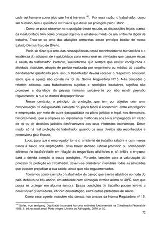 72
cada ser humano como algo que lhe é inerente190
. Por essa razão, o trabalhador, como
ser humano, tem a qualidade intrínseca que deve ser protegida pelo Estado.
Como se pode observar na exposição desse estudo, as disposições legais acerca
da insalubridade têm como principal objetivo o estabelecimento de um ambiente digno de
trabalho. Trata-se de uma das atuações concretas desse princípio basilar do nosso
Estado Democrático de Direito.
Pode-se dizer que uma das consequências desse reconhecimento humanitário é a
incidência do adicional de insalubridade para remunerar as atividades que causam riscos
à saúde do trabalhador. Portanto, sustentamos que sempre que estiver configurada a
atividade insalubre, através de perícia realizada por engenheiro ou médico do trabalho
devidamente qualificado para isso, o trabalhador deverá receber o respectivo adicional,
ainda que o agente não conste no rol da Norma Reguladora Nº15. Não conceder o
referido adicional para trabalhadores sujeitos a condições insalubres, significa não
promover a dignidade da pessoa humana unicamente por não existir previsão
regulamentar, o que se mostra desproporcional.
Nesse contexto, o princípio da proteção, que tem por objetivo criar uma
compensação da desigualdade existente no plano fático e econômico, entre empregador
e empregado, por meio de outra desigualdade no plano jurídico e legal, nos demonstra,
historicamente, que a empresa só implementa melhorias aos seus empregados em razão
de lei ou de decisões judiciais desfavoráveis aos seus interesses econômicos. Deste
modo, só há real proteção do trabalhador quando os seus direitos são reconhecidos e
promovidos pelo Estado.
Logo, para que o empregador torne o ambiente de trabalho salubre e com menos
riscos à saúde dos empregados, deve haver decisão judicial proibindo ou concedendo
adicional de insalubridade em relação às respectivas atividades e, só então, a empresa
dará a devida atenção a essas condições. Portanto, também para a valorização do
princípio da proteção ao trabalhador, devem-se considerar insalubres todas as atividades
que possam prejudicar a sua saúde, ainda que não regulamentadas.
Tomamos como exemplo o trabalhador do campo que exerce atividade no norte do
país, debaixo de céu aberto, em ambiente com sensação térmica acima de 40ºC, sem que
possa se proteger em alguma sombra. Essas condições de trabalho podem leva-lo a
desenvolver queimaduras, câncer, desidratação, entre outros problemas de saúde.
Como esse agente insalubre não consta nos anexos da Norma Reguladora nº 15,
190
Sarlet, Ingo Wolfgang. Dignidade da pessoa humana e direitos fundamentais na Constituição Federal de
1988. 8. ed.rev.atual.ampl. Porto Alegre: Livraria do Advogado, 2010. p. 50.
 