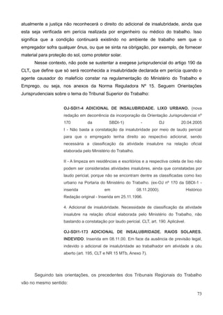 73
atualmente a justiça não reconhecerá o direito do adicional de insalubridade, ainda que
esta seja verificada em perícia realizada por engenheiro ou médico do trabalho. Isso
significa que a condição continuará existindo no ambiente de trabalho sem que o
empregador sofra qualquer ônus, ou que se sinta na obrigação, por exemplo, de fornecer
material para proteção do sol, como protetor solar.
Nesse contexto, não pode se sustentar a exegese jurisprudencial do artigo 190 da
CLT, que define que só será reconhecida a insalubridade declarada em perícia quando o
agente causador do malefício constar na regulamentação do Ministério do Trabalho e
Emprego, ou seja, nos anexos da Norma Reguladora Nº 15. Seguem Orientações
Jurisprudenciais sobre o tema do Tribunal Superior do Trabalho:
OJ-SDI1-4 ADICIONAL DE INSALUBRIDADE. LIXO URBANO. (nova
redação em decorrência da incorporação da Orientação Jurisprudencial nº
170 da SBDI-1) - DJ 20.04.2005
I - Não basta a constatação da insalubridade por meio de laudo pericial
para que o empregado tenha direito ao respectivo adicional, sendo
necessária a classificação da atividade insalubre na relação oficial
elaborada pelo Ministério do Trabalho.
II - A limpeza em residências e escritórios e a respectiva coleta de lixo não
podem ser consideradas atividades insalubres, ainda que constatadas por
laudo pericial, porque não se encontram dentre as classificadas como lixo
urbano na Portaria do Ministério do Trabalho. (ex-OJ nº 170 da SBDI-1 -
inserida em 08.11.2000). Histórico
Redação original - Inserida em 25.11.1996.
4. Adicional de insalubridade. Necessidade de classificação da atividade
insalubre na relação oficial elaborada pelo Ministério do Trabalho, não
bastando a constatação por laudo pericial. CLT, art. 190. Aplicável.
OJ-SDI1-173 ADICIONAL DE INSALUBRIDADE. RAIOS SOLARES.
INDEVIDO. Inserida em 08.11.00. Em face da ausência de previsão legal,
indevido o adicional de insalubridade ao trabalhador em atividade a céu
aberto (art. 195, CLT e NR 15 MTb, Anexo 7).
Seguindo tais orientações, os precedentes dos Tribunais Regionais do Trabalho
vão no mesmo sentido:
 