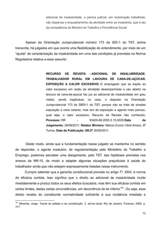 75
adicional de insalubridade, a perícia judicial, em reclamação trabalhista,
não dispensa o enquadramento da atividade entre as insalubres, que é ato
da competência do Ministro do Trabalho e Previdência Social.
Apesar da Orientação Jurisprudencial número 173 da SDI-1 do TST, acima
transcrita, há julgados em que ocorre uma flexibilização do entendimento, por meio de um
“ajuste” da caracterização da insalubridade em uma das condições já previstas na Norma
Reguladora relativa a esse assunto:
RECURSO DE REVISTA - ADICIONAL DE INSALUBRIDADE.
TRABALHADOR RURAL EM LAVOURA DE CANA-DE-AÇÚCAR.
EXPOSIÇÃO A CALOR EXCESSIVO. O empregado que se expõe ao
calor excessivo em razão da atividade desempenhada a céu aberto na
lavoura de cana-de-açúcar faz jus ao adicional de insalubridade em grau
médio, sendo inaplicável, no caso, o disposto na Orientação
Jurisprudencial 173 da SBDI-1 do TST, porque não se trata de simples
exposição a raios solares, mas sim de exposição a agente mais penoso,
qual seja, o calor excessivo. Recurso de Revista não conhecido.
Processo: RR - 93400-66.2005.5.15.0029 Data de
Julgamento: 28/09/2011, Relator Ministro: Márcio Eurico Vitral Amaro, 8ª
Turma, Data de Publicação: DEJT 30/09/2011.
Deste modo, ainda que a fundamentação nesse julgado se mantenha no sentido
de depender, o agente insalubre, de regulamentação pelo Ministério do Trabalho e
Emprego, podemos perceber uma alargamento, pelo TST, das hipóteses previstas nos
anexos da NR-15, de modo a adaptar algumas situações prejudiciais à saúde do
trabalhador ainda que não estejam expressamente listadas nesse instrumento.
Cumpre salientar que a garantia constitucional prevista no artigo 7º, XXIII, é norma
de eficácia contida. Isso significa que o direito ao adicional de insalubridade incide
imediatamente e produz todos os seus efeitos buscados, mas têm sua eficácia contida em
certos limites, dadas certas circunstâncias, em decorrência de lei inferior191
. Ou seja, esse
direito recebe do constituinte normatividade suficiente à sua incidência imediata e
191
Miranda, Jorge. Teoria do estado e da constituição. 2. ed.rev.atual. Rio de Janeiro: Forense, 2009. p.
317.
 