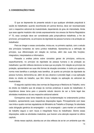 78
5. CONSIDERAÇÕES FINAIS
O que se depreende do presente estudo é que qualquer atividade prejudicial à
saúde do trabalhador, quando reconhecida em perícia técnica, deve ser recompensada
com o respectivo adicional de insalubridade, dependendo do grau de intensidade. Ainda
que esse agente insalubre não conste expressamente nos anexos da Norma Reguladora
nº 15, essa condição deve ser considerada pela jurisprudência trabalhista, a fim de
promover, principalmente, os princípios da dignidade da pessoa humana e da proteção ao
trabalhador.
Para se chegar a essas conclusões, iniciou-se, no primeiro capítulo, com o estudo
dos princípios fundantes do ramo jurídico trabalhista. Apresentou-se a definição de
princípio, sua diferenciação em relação às normas, além das suas três funções:
integradora, interpretadora e informadora.
Passada a análise prévia sobre conceitos gerais de princípios, entrou-se,
especificamente, no princípio da dignidade da pessoa humana e da proteção ao
trabalhador, que têm reflexos decisivos na tese que se propõe. Em relação ao princípio da
proteção, apresentaram-se suas três formas de atuação concretas: in dubio pro operario,
norma mais benéfica e condição mais benéfica. Já quanto ao princípio da dignidade da
pessoa humana, demonstrou-se, além de seu alcance e previsão legal, a sua aplicação
direta no direito do trabalho, que têm íntima relação na aplicação do adicional de
insalubridade.
O segundo capítulo tratou das normas de Segurança e Medicina do Trabalho, ramo
do direito do trabalho que dá ensejo às normas protetivas à saúde do trabalhador. A
importância desse tema para o presente estudo decorre de ser a fonte legal das
atividades insalubres e do seu respectivo adicional salarial.
Começamos esse tema tratando da sua fundamentação no ordenamento jurídico
brasileiro, apresentando suas respectivas disposições legais. Principalmente com base
nas trinta e quatro normas reguladoras do Ministério do Trabalho e Emprego, foi abordada
cada obrigação genérica do empregador – e do empregado – para manter um ambiente
de trabalho seguro e sem riscos à integridade física do trabalhador. Dentre essas
disposições, estão as atividades insalubres, que tiveram uma atenção especial no último
capítulo.
Ainda nesse capítulo, abordou-se um dos reflexos de se ter um ambiente que não
 