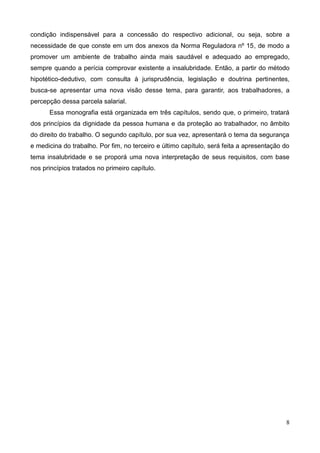 8
condição indispensável para a concessão do respectivo adicional, ou seja, sobre a
necessidade de que conste em um dos anexos da Norma Reguladora nº 15, de modo a
promover um ambiente de trabalho ainda mais saudável e adequado ao empregado,
sempre quando a perícia comprovar existente a insalubridade. Então, a partir do método
hipotético-dedutivo, com consulta à jurisprudência, legislação e doutrina pertinentes,
busca-se apresentar uma nova visão desse tema, para garantir, aos trabalhadores, a
percepção dessa parcela salarial.
Essa monografia está organizada em três capítulos, sendo que, o primeiro, tratará
dos princípios da dignidade da pessoa humana e da proteção ao trabalhador, no âmbito
do direito do trabalho. O segundo capítulo, por sua vez, apresentará o tema da segurança
e medicina do trabalho. Por fim, no terceiro e último capítulo, será feita a apresentação do
tema insalubridade e se proporá uma nova interpretação de seus requisitos, com base
nos princípios tratados no primeiro capítulo.
 