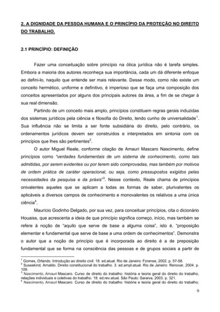 9
2. A DIGNIDADE DA PESSOA HUMANA E O PRINCÍPIO DA PROTEÇÃO NO DIREITO
DO TRABALHO.
2.1 PRINCÍPIO: DEFINIÇÃO
Fazer uma conceituação sobre princípio na ótica jurídica não é tarefa simples.
Embora a maioria dos autores reconheça sua importância, cada um dá diferente enfoque
ao defini-lo, naquilo que entende ser mais relevante. Desse modo, como não existe um
conceito hermético, uniforme e definitivo, é imperioso que se faça uma composição dos
conceitos apresentados por alguns dos principais autores da área, a fim de se chegar à
sua real dimensão.
Partindo de um conceito mais amplo, princípios constituem regras gerais induzidas
dos sistemas jurídicos pela ciência e filosofia do Direito, tendo cunho de universalidade1
.
Sua influência não se limita a ser fonte subsidiária do direito, pelo contrário, os
ordenamentos jurídicos devem ser construídos e interpretados em sintonia com os
princípios que lhes são pertinentes2
.
O autor Miguel Reale, conforme citação de Amauri Mascaro Nascimento, define
princípios como “verdades fundamentais de um sistema de conhecimento, como tais
admitidas, por serem evidentes ou por terem sido comprovadas, mas também por motivos
de ordem prática de caráter operacional, ou seja, como pressupostos exigidos pelas
necessidades da pesquisa e da práxis”3
. Nesse contexto, Reale chama de princípios
onivalentes aqueles que se aplicam a todas as formas de saber, plurivalentes os
aplicáveis a diversos campos de conhecimento e monovalentes os relativos a uma única
ciência4
.
Maurício Godinho Delgado, por sua vez, para conceituar princípios, cita o dicionário
Houaiss, que acrescenta a ideia de que princípio significa começo, início, mas também se
refere à noção de “aquilo que serve de base a alguma coisa”, isto é, “proposição
elementar e fundamental que serve de base a uma ordem de conhecimentos”. Demonstra
o autor que a noção de princípio que é incorporada ao direito é a de preposição
fundamental que se forma na consciência das pessoas e de grupos sociais a partir de
1
Gomes, Orlando. Introdução ao direito civil. 18. ed.atual. Rio de Janeiro: Forense, 2002. p. 57-58.
2
Sussekind, Arnaldo. Direito constitucional do trabalho. 3. ed.ampl.atual. Rio de Janeiro: Renovar, 2004. p.
109.
3
Nascimento, Amauri Mascaro. Curso de direito do trabalho: história e teoria geral do direito do trabalho,
relações individuais e coletivas do trabalho. 18. ed.rev.atual. São Paulo: Saraiva, 2003. p. 321.
4
Nascimento, Amauri Mascaro. Curso de direito do trabalho: história e teoria geral do direito do trabalho,
 