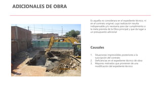 ADICIONALES DE OBRA
Es aquella no considerara en el expediente técnico, ni
en el contrato original, cuya realización resulta
indispensable y/o necesaria para dar cumplimiento a
la meta prevista de la Obra principal y que da lugar a
un presupuesto adicional
Causales
1. Situaciones imprevisibles posteriores a la
suscripción del contrato
2. Deficiencias en el expediente técnico de obra
3. Mayores metrados que provienen de una
modificación del expediente técnico
 