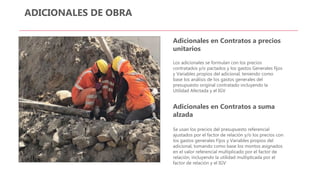 ADICIONALES DE OBRA
Adicionales en Contratos a precios
unitarios
Los adicionales se formulan con los precios
contratados y/o pactados y los gastos Generales fijos
y Variables propios del adicional, teniendo como
base los análisis de los gastos generales del
presupuesto original contratado incluyendo la
Utilidad Afectada y el IGV
Adicionales en Contratos a suma
alzada
Se usan los precios del presupuesto referencial
ajustados por el factor de relación y/o los precios con
los gastos generales Fijos y Variables propios del
adicional, tomando como base los montos asignados
en el valor referencial multiplicado por el factor de
relación, incluyendo la utilidad multiplicada por el
factor de relación y el IGV
 
