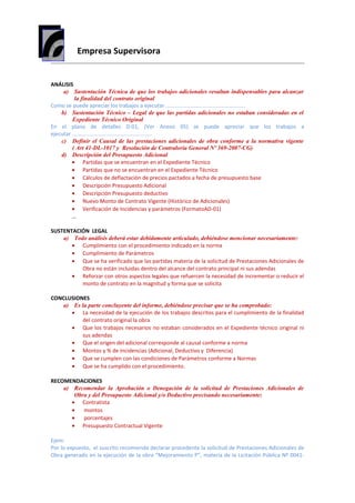 Empresa Supervisora
ANÁLISIS
a) Sustentación Técnica de que los trabajos adicionales resultan indispensables para alcanzar
la finalidad del contrato original
Como se puede apreciar los trabajos a ejecutar .....................................................
b) Sustentación Técnico – Legal de que las partidas adicionales no estaban consideradas en el
Expediente Técnico Original
En el plano de detalles D-01, (Ver Anexo 05) se puede apreciar que los trabajos a
ejecutar .....................................................
c) Definir el Causal de las prestaciones adicionales de obra conforme a la normativa vigente
( Art 41-DL-1017 y Resolución de Contraloría General Nº 369-2007-CG)
d) Descripción del Presupuesto Adicional
• Partidas que se encuentran en el Expediente Técnico
• Partidas que no se encuentran en el Expediente Técnico
• Cálculos de deflactación de precios pactados a fecha de presupuesto base
• Descripción Presupuesto Adicional
• Descripción Presupuesto deductivo
• Nuevo Monto de Contrato Vigente (Histórico de Adicionales)
• Verificación de Incidencias y parámetros (FormatoAD-01)
…
SUSTENTACIÓN LEGAL
a) Todo análisis deberá estar debidamente articulado, debiéndose mencionar necesariamente:
• Cumplimiento con el procedimiento indicado en la norma
• Cumplimiento de Parámetros
• Que se ha verificado que las partidas materia de la solicitud de Prestaciones Adicionales de
Obra no están incluidas dentro del alcance del contrato principal ni sus adendas
• Reforzar con otros aspectos legales que refuercen la necesidad de incrementar o reducir el
monto de contrato en la magnitud y forma que se solicita
CONCLUSIONES
a) Es la parte concluyente del informe, debiéndose precisar que se ha comprobado:
• La necesidad de la ejecución de los trabajos descritos para el cumplimiento de la finalidad
del contrato original la obra
• Que los trabajos necesarios no estaban considerados en el Expediente técnico original ni
sus adendas
• Que el origen del adicional corresponde al causal conforme a norma
• Montos y % de Incidencias (Adicional, Deductivo y Diferencia)
• Que se cumplen con las condiciones de Parámetros conforme a Normas
• Que se ha cumplido con el procedimiento.
RECOMENDACIONES
a) Recomendar la Aprobación o Denegación de la solicitud de Prestaciones Adicionales de
Obra y del Presupuesto Adicional y/o Deductivo precisando necesariamente:
• Contratista
• montos
• porcentajes
• Presupuesto Contractual Vigente
Ejem:
Por lo expuesto, el suscrito recomienda declarar procedente la solicitud de Prestaciones Adicionales de
Obra generado en la ejecución de la obra “Mejoramiento P”, materia de la Licitación Pública Nº 0041-
 