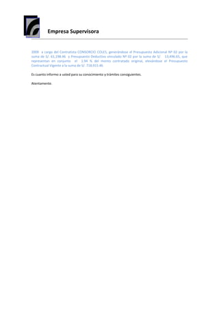 Empresa Supervisora
2009 a cargo del Contratista CONSORCIO COLES, generándose el Presupuesto Adicional Nº 02 por la
suma de S/. 61,198.46 y Presupuesto Deductivo vinculado Nº 02 por la suma de S/. 13,496.65, que
representan en conjunto el 1.94 % del monto contratado original, elevándose el Presupuesto
Contractual Vigente a la suma de S/. 718,915.46
Es cuanto informo a usted para su conocimiento y trámites consiguientes.
Atentamente.
 