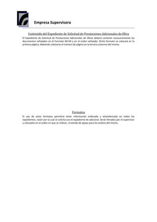 Empresa Supervisora
Contenido del Expediente de Solicitud de Prestaciones Adicionales de Obra
El Expediente de Solicitud de Prestaciones Adicionales de Obras deberá contener necesariamente los
documentos señalados en el Formato AD-04 y en el orden señalado. Dicho formato se colocará en la
primera página, debiendo colocarse el número de página en la tercera columna del mismo.
Formatos
El uso de estos formatos permitirá tener información ordenada y estandarizada en todos los
expedientes, razón por la cual se solicita uso el expediente de adicional. Serán llenados por el supervisor
y colocados en el orden en que se indican, sirviendo de apoyo para los análisis del mismo.
 