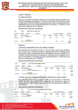 “MEJORAMIENTO DEL SERVICIO DE ESPACIO PUBLICO DE LA PLAZA DE
ARMAS DE LA LOCALIDAD DE ANDAHUAYLAS, DISTRITO DE
ANDAHUAYLAS – PROVINCIA DE ANDAHUAYLAS– DEPARTAMENTO DE
APURÍMAC”
AUDIO Y SONIDO
01 AMPLIFICADOR
Bien que aun está en evaluación dado su alto incremento según se verifica en el
cuadro comparativo de cotización n° 1645 por el monto de S/. 8,300.00 la unidad
en total hace s/8,300.00 a diferencia del presupuesto según el expediente técnico
APROBADO que es de S/2,500.00 haciendo el monto de s/. 2,500.00, lo que
genera una diferencia de S/. 5,800.00.
ANALISIS DE PRECIOS UNITARIOS
Mobiliario
30 BANCAS ORNAMENTALES DE FIERRO FUNDIDO
Bien adquirido con la orden de compra n° 379 con fecha 10 de marzo del 2022,
por el monto de S/. 720.00 la unidad en total hace s/21,600.00 a diferencia del
presupuesto según el expediente técnico APROBADO que es de S/850.00, no
obstante, se hace referencia a la adquisición únicamente de 16 unidades, por lo
tanto, el incremento en cantidad genera la variante total de S/. 13,600.00 lo que
genera una diferencia de S/. 8,000.00.
ANALISIS DE PRECIOS UNITARIOS
01 SERV TALLADO CABEZAS DE PUMA Y LIMPIEZA DE ESCULTURAS
Bien adquirido con la orden de compra n° 1209, por el monto de S/. 13,500.00 la
unidad en total hace s/13,500.00 a diferencia del presupuesto según el
expediente técnico APROBADO que es de S/2,500.00, generando una diferencia
s/11,000.00
ANALISIS DE PRECIOS UNITARIOS
 