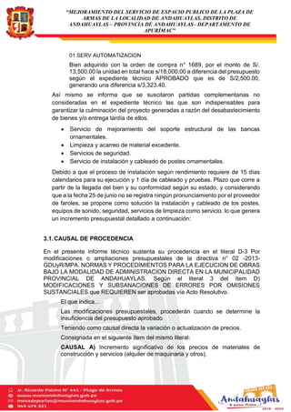 “MEJORAMIENTO DEL SERVICIO DE ESPACIO PUBLICO DE LA PLAZA DE
ARMAS DE LA LOCALIDAD DE ANDAHUAYLAS, DISTRITO DE
ANDAHUAYLAS – PROVINCIA DE ANDAHUAYLAS– DEPARTAMENTO DE
APURÍMAC”
01 SERV AUTOMATIZACION
Bien adquirido con la orden de compra n° 1689, por el monto de S/.
13,500.00 la unidad en total hace s/18,000.00 a diferencia del presupuesto
según el expediente técnico APROBADO que es de S/2,500.00,
generando una diferencia s/3,323.40.
Así mismo se informa que se suscitaron partidas complementarias no
consideradas en el expediente técnico las que son indispensables para
garantizar la culminación del proyecto generadas a razón del desabastecimiento
de bienes y/o entrega tardía de ellos.
 Servicio de mejoramiento del soporte estructural de las bancas
ornamentales.
 Limpieza y acarreo de material excedente.
 Servicios de seguridad.
 Servicio de instalación y cableado de postes ornamentales.
Debido a que el proceso de instalación según rendimiento requiere de 15 días
calendarios para su ejecución y 1 día de cableado y pruebas. Plazo que corre a
partir de la llegada del bien y su conformidad según su estado, y considerando
que a la fecha 25 de junio no se registra ningún pronunciamiento por el proveedor
de faroles, se propone como solución la instalación y cableado de los postes,
equipos de sonido, seguridad, servicios de limpieza como servicio. lo que genera
un incremento presupuestal detallado a continuación:
3.1.CAUSAL DE PROCEDENCIA
En el presente informe técnico sustenta su procedencia en el literal D-3 Por
modificaciones o ampliaciones presupuestales de la directiva n° 02 -2013-
GDUyR/MPA. NORMAS Y PROCEDIMIENTOS PARA LA EJECUCION DE OBRAS
BAJO LA MODALIDAD DE ADMINISTRACION DIRECTA EN LA MUNICIPALIDAD
PROVINCIAL DE ANDAHUAYLAS. Según el literal 3 del ítem D)
MODIFICACIONES Y SUBSANACIONES DE ERRORES POR OMISIONES
SUSTANCIALES que REQUIEREN ser aprobadas vía Acto Resolutivo.
El que indica…
Las modificaciones presupuestales, procederán cuando se determine la
insuficiencia del presupuesto aprobado
Teniendo como causal directa la variación o actualización de precios.
Consignada en el siguiente ítem del mismo literal:
CAUSAL A) Incremento significativo de los precios de materiales de
construcción y servicios (alquiler de maquinaria y otros).
 