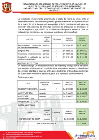 “MEJORAMIENTO DEL SERVICIO DE ESPACIO PUBLICO DE LA PLAZA DE
ARMAS DE LA LOCALIDAD DE ANDAHUAYLAS, DISTRITO DE
ANDAHUAYLAS – PROVINCIA DE ANDAHUAYLAS– DEPARTAMENTO DE
APURÍMAC”
La instalación inicial mente programada a costo de mano de obra, ante el
desabastecimiento de materiales (bienes) genera una merma en la productividad
de la mano de obra, la que es irrecuperable ante la culminación del plazo de
ejecución o la existencia de un tiempo indefinido de entrega de los bienes por lo
cual se sugiere la aprobación de la alternativa de generar servicios para las
instalaciones pendientes, así como para guardianía y limpieza final.
En vista que surge un desabastecimiento de material y entrega tardía de bienes
que son primordiales para el cumplimiento de sus partidas se opta por la solicitud
de servicios acordes al plazo de entrega de los bienes entregados a destiempo
los cuales cabe mencionar estarán sujetas a la penalidad correspondiente.
Gastos generales
Gastos supervisión
PARTIDA
UNIDAD
DE
MEDIDA
CANTIDAD
PRECIO
UNITARIO
PRECIO
PARCIAL
Reforzamiento estructural
de bancas ornamentales
servicio 1 S/. 6,799.80 S/. 6,799.80
Limpieza final servicio 1 S/. 3,650.00 S/. 3,650.00
Guardianía y mantenimiento servicio 1 S/. 4,800.00 S/. 4,800.00
Instalación y cableado de
postes ornamentales.
servicio 1 S/. 5,161.30 S/. 5,161.30
PRESUPUESTO TOTAL S/. 20,411.1
ITEM
UNIDAD DE
MEDIDA
CANTIDAD
PRECIO
UNITARIO
PRECIO
PARCIAL
RESIDENTE DE OBRA servicio 1 S/. 5,000.00 S/. 2,666.67
ASISTENTE TEC servicio 1 S/. 3,500.00 S/. 1,866.67
ASISTENTE
ADMINISTRATIVO
servicio 1 S/. 2,500.00 S/. 1,333.33
PRESUPUESTO TOTAL S/. 5,866.67
ITEM
UNIDAD
DE
MEDIDA
CANTIDAD
PRECIO
UNITARIO
PRECIO
PARCIAL
SUPERVISOR DE OBRA servicio 1 S/. 5,000.00 S/. 2,666.67
PRESUPUESTO TOTAL S/. 2,666.67
 