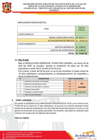 “MEJORAMIENTO DEL SERVICIO DE ESPACIO PUBLICO DE LA PLAZA DE
ARMAS DE LA LOCALIDAD DE ANDAHUAYLAS, DISTRITO DE
ANDAHUAYLAS – PROVINCIA DE ANDAHUAYLAS– DEPARTAMENTO DE
APURÍMAC”
AMPLIACION PRESUPUESTAL
3.2. DEL PLAZO
Bajo la RESOLUCIÓN GERENCIAL N°0097-2022 GM-MPA, con fecha 26 de
abril del 2022 se resuelve, aprobar la ampliación de plazo por 60 días
calendarios a partir del 27 de abril al 25 de junio.
Por lo tanto, a partir del 26 de junio no se ha de considerar un plazo mayor de
16 días calendarios correspondientes al desabastecimiento de materiales y
obras complementaria.
N° DESCRIPCION DIAS CALENDARIOS
1 Instalación de bancas ornamentales 06
En
paralelo
2 Basureros basculantes de metal 2.2
3 Letras de concreto blanco ( servicio) 2.2
4 Faroles ornamentales 15
5 Cableado y pruebas finales 01 posteriores
Total, de días solicitados 16
4. CONC LUSIONES:
Se solicita la aprobación de la AMPLIACIÓN PRESUPUESTAL N°02, por el monto de S/.
75,567.84 por el plazo de 16 días calendarios, ya que por los motivos expuestos líneas
anteriores se observa la afectación a la ruta crítica del avance del proyecto, el cual a su vez
genera el incremento de los gastos generales. No obstante, este plazo es necesario para
culminar con la ejecución de objetivos del proyecto.
POR LO TANTO:
ITEM
PRECIO
PARCIAL
COSTO DIRECTO
OBRAS COMPLEMENTARIAS S/. 20,411.1
ACTUALIZACION DE PRECIOS S/ 46,623.40
COSTO INDIRECTO
GASTOS GENERALES S/. 5,866.67
GASTOS DE SUPERVISION S/. 2,666.67
TOTAL S/. 75,567.84
 