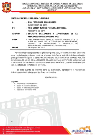 “MEJORAMIENTO DEL SERVICIO DE ESPACIO PUBLICO DE LA PLAZA DE
ARMAS DE LA LOCALIDAD DE ANDAHUAYLAS, DISTRITO DE
ANDAHUAYLAS – PROVINCIA DE ANDAHUAYLAS– DEPARTAMENTO DE
APURÍMAC”
INFORME Nº179-2022-MPA/LZME/RO
Por intermedio del presente es grato dirigirme a ud, con la finalidad de saludarlo
muy cordialmente, a la vez remitirle el presente informe solicitándole la ampliación
presupuestal n°02 para la obra: “MEJORAMIENTO DEL SERVICIO DE ESPACIO PUBLICO
DE LA PLAZA DE ARMAS DE LA LOCALIDAD DE ANDAHUAYLAS, DISTRITO DE ANDAHUAYLAS
– PROVINCIA DE ANDAHUAYLAS– DEPARTAMENTO DE APURÍMAC”, con el fin de cumplir
con los objetivos y metas del proyecto.
Es todo cuanto se informa para su evaluación, aprobación y respectivos
trámites administrativos para los fines pertinentes.
Atentamente,
Adjunto:
 Informe de sustento técnico
 Copia de cuaderno de obra
 Copia de actas de paralización
 Copias de reinicio de obra.
CC.:
A : ING. FRANCISCO OSCCO ROJAS
SUPERVISION DE OBRA
DE : ARQ. LIZZET ZUMICO MAQUERA ESPINOZA
RESIDENTE DE OBRA
ASUNTO : SOLICITO EVALUACION Y APROBACION DE LA
AMPLIACION PRESUPUESTAL n°02
OBRA : “MEJORAMIENTO DEL SERVICIO DE ESPACIO PUBLICO DE LA
PLAZA DE ARMAS DE LA LOCALIDAD DE ANDAHUAYLAS,
DISTRITO DE ANDAHUAYLAS – PROVINCIA DE
ANDAHUAYLAS– DEPARTAMENTO DE APURÍMAC”
FECHA : 24 de junio del 2022
 